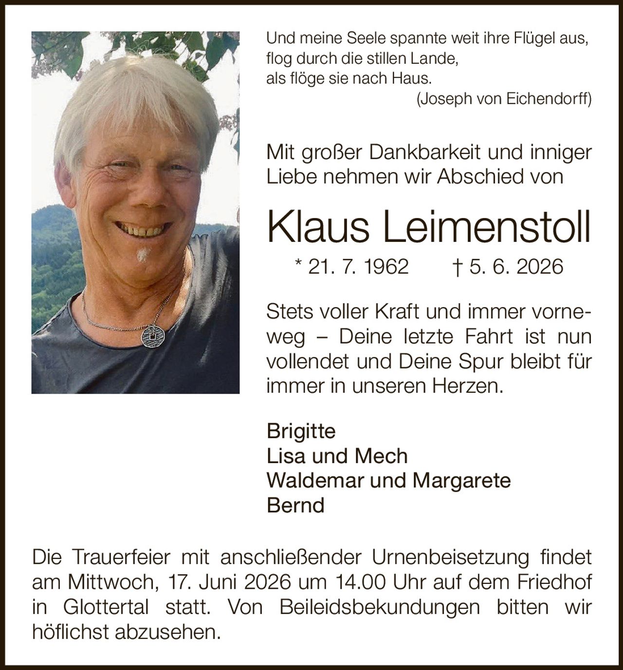 <p><i>Und meine Seele spannte weit ihre Flügel aus,<br>flog durch die stillen Lande,<br>als flöge sie nach Haus.<br>(Joseph von Eichendorff)</i></p><p>Mit großer Dankbarkeit und inniger Liebe nehmen wir Abschied von</p><p><strong>Klaus Leimenstoll</strong><br>* 21. 7. 1962 † 5. 6. 2026</p><p>Stets voller Kraft und immer vorneweg – Deine letzte Fahrt ist nun vollendet und Deine Spur bleibt für immer in unseren Herzen.</p><p>Brigitte<br>Lisa und Mech<br>Waldemar und Margarete<br>Bernd</p><p>Die Trauerfeier mit anschließender Urnenbeisetzung findet am Mittwoch, 17. Juni 2026 um 14.00 Uhr auf dem Friedhof in Glottertal statt. Von Beileidsbekundungen bitten wir höflichst abzusehen.</p>