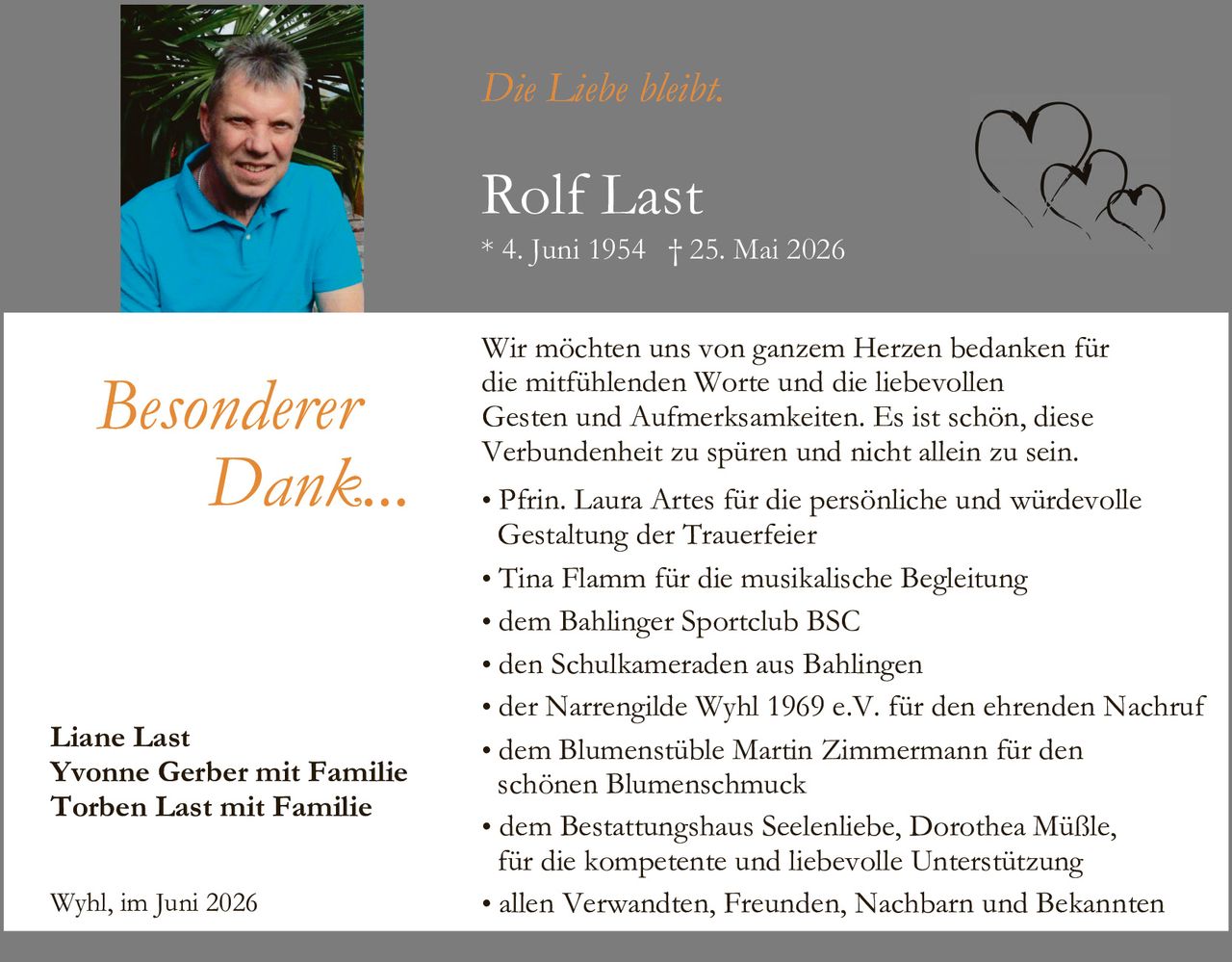 <p><i>Die Liebe bleibt.</i></p>

<p><strong>Rolf Last</strong><br>
* 4. Juni 1954 † 25. Mai 2026</p>

<p><strong>Besonderer Dank...</strong></p>

<p>Wir möchten uns von ganzem Herzen bedanken für die mitfühlenden Worte und die liebevollen Gesten und Aufmerksamkeiten. Es ist schön, diese Verbundenheit zu spüren und nicht allein zu sein.</p>

<ul>
<li>Pfrin. Laura Artes für die persönliche und würdevolle Gestaltung der Trauerfeier</li>
<li>Tina Flamm für die musikalische Begleitung</li>
<li>dem Bahlinger Sportclub BSC</li>
<li>den Schulkameraden aus Bahlingen</li>
<li>der Narrengilde Wyhl 1969 e.V. für den ehrenden Nachruf</li>
<li>dem Blumenstüble Martin Zimmermann für den schönen Blumenschmuck</li>
<li>dem Bestattungshaus Seelenliebe, Dorothea Müßle, für die kompetente und liebevolle Unterstützung</li>
<li>allen Verwandten, Freunden, Nachbarn und Bekannten</li>
</ul>

<p><strong>Liane Last<br>
Yvonne Gerber mit Familie<br>
Torben Last mit Familie</strong></p>

<p>Wyhl, im Juni 2026</p>