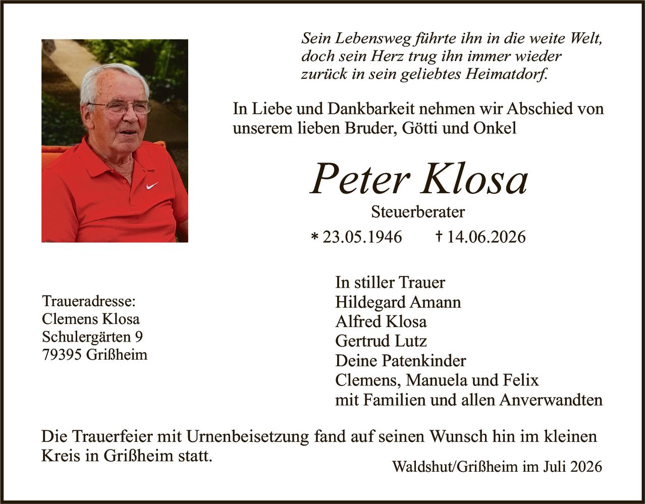 <p><i>Sein Lebensweg führte ihn in die weite Welt,<br/>doch sein Herz trug ihn immer wieder<br/>zurück in sein geliebtes Heimatdorf.</i></p><p>In Liebe und Dankbarkeit nehmen wir Abschied von unserem lieben Bruder, Götti und Onkel</p><p><strong>Peter Klosa</strong><br/>Steuerberater<br/>* 23.05.1946 † 14.06.2026</p><p>In stiller Trauer<br/>Hildegard Amann<br/>Alfred Klosa<br/>Gertrud Lutz<br/>Deine Patenkinder<br/>Clemens, Manuela und Felix<br/>mit Familien und allen Anverwandten</p><p>Die Trauerfeier mit Urnenbeisetzung fand auf seinen Wunsch hin im kleinen Kreis in Grißheim statt.</p><p>Traueradresse:<br/>Clemens Klosa<br/>Schulergärten 9<br/>79395 Grißheim</p><p>Waldshut/Grißheim im Juli 2026</p>