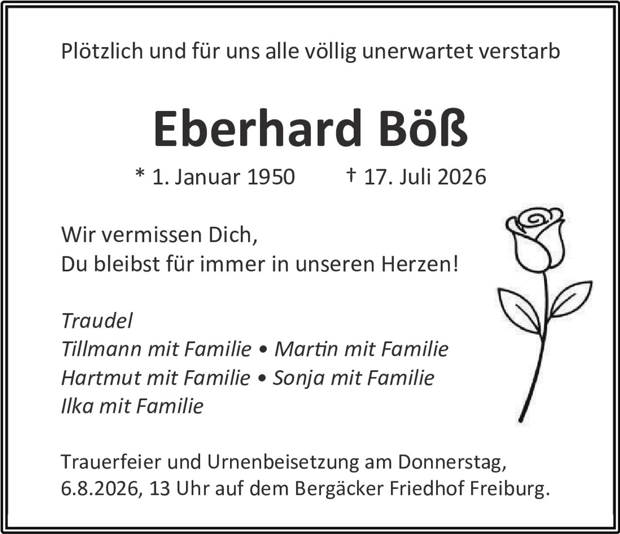 <p>Plötzlich und für uns alle völlig unerwartet verstarb</p>

<p><strong>Eberhard Böß</strong></p>

<p>* 1. Januar 1950 † 17. Juli 2026</p>

<p>Wir vermissen Dich,<br>Du bleibst für immer in unseren Herzen!</p>

<p><i>Traudel<br>Tillmann mit Familie • Martin mit Familie<br>Hartmut mit Familie • Sonja mit Familie<br>Ilka mit Familie</i></p>

<p>Trauerfeier und Urnenbeisetzung am Donnerstag, 6.8.2026, 13 Uhr auf dem Bergäcker Friedhof Freiburg.</p>