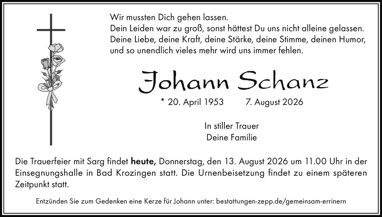 <p>Wir mussten Dich gehen lassen.<br/>Dein Leiden war zu groß, sonst hättest Du uns nicht alleine gelassen.<br/>Deine Liebe, deine Kraft, deine Stärke, deine Stimme, deinen Humor,<br/>und so unendlich vieles mehr wird uns immer fehlen.</p><p>* 20. April 1953     7. August 2026</p><p>In stiller Trauer<br/>Deine Familie</p><p>Die Trauerfeier mit Sarg findet <strong>heute, Donnerstag, den 13. August 2026 um 11.00 Uhr</strong> in der Einsegnungshalle in Bad Krozingen statt. Die Urnenbeisetzung findet zu einem späteren Zeitpunkt statt.</p><p>Entzünden Sie zum Gedenken eine Kerze für Johann unter: bestattungen-zepp.de/gemeinsam-errinern</p>