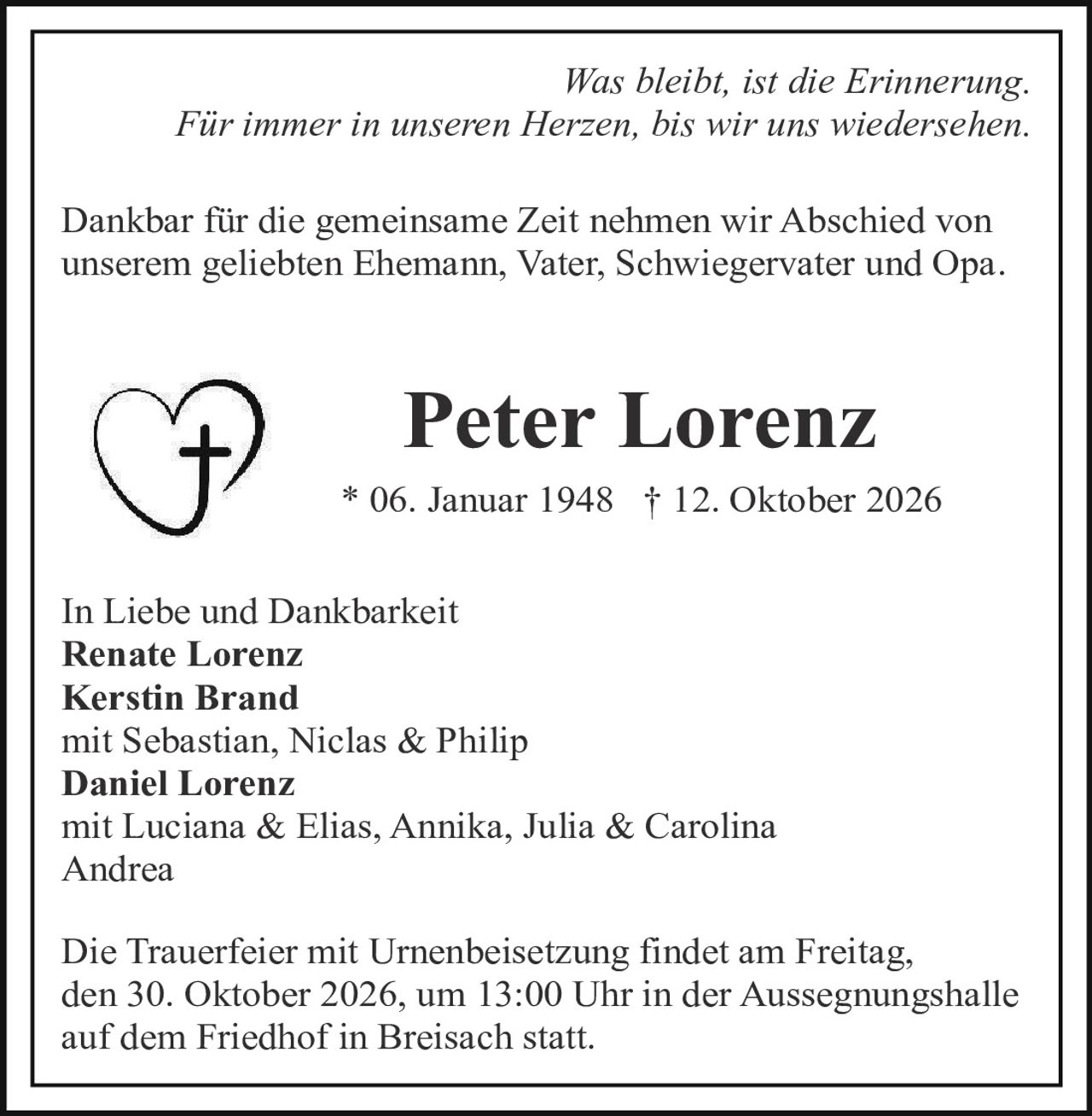 <p><i>Was bleibt, ist die Erinnerung. Für immer in unseren Herzen, bis wir uns wiedersehen.</i></p>

<p>Dankbar für die gemeinsame Zeit nehmen wir Abschied von unserem geliebten Ehemann, Vater, Schwiegervater und Opa.</p>

<p><strong>Peter Lorenz</strong><br>* 06. Januar 1948 † 12. Oktober 2026</p>

<p>In Liebe und Dankbarkeit<br><strong>Renate Lorenz</strong><br><strong>Kerstin Brand</strong><br>mit Sebastian, Niclas &amp; Philip<br><strong>Daniel Lorenz</strong><br>mit Luciana &amp; Elias, Annika, Julia &amp; Carolina<br>Andrea</p>

<p>Die Trauerfeier mit Urnenbeisetzung findet am Freitag, den 30. Oktober 2026, um 13:00 Uhr in der Aussegnungshalle auf dem Friedhof in Breisach statt.</p>