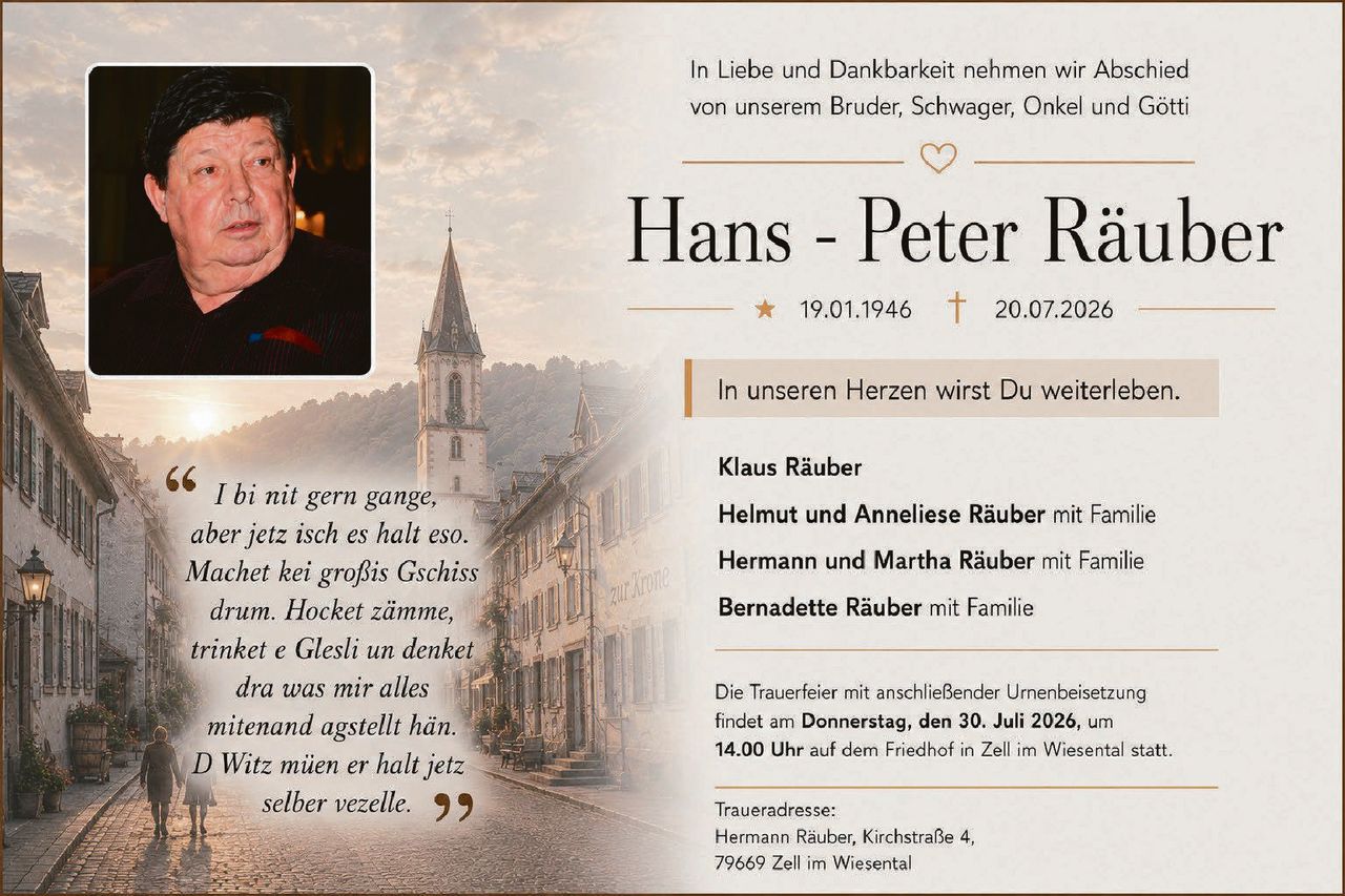 <p>In Liebe und Dankbarkeit nehmen wir Abschied von unserem Bruder, Schwager, Onkel und Götti</p>

<p><strong>Hans - Peter Räuber</strong></p>

<p>19.01.1946 – 20.07.2026</p>

<p>In unseren Herzen wirst Du weiterleben.</p>

<p><i>I bi nit gern gange, aber jetz isch es halt eso. Machet kei großis Gschiss drum. Hocket zämme, trinket e Glesli un denket dra was mir alles mitenand agstellt hän. D Witz müen er halt jetz selber vezelle.</i></p>

<p><strong>Klaus Räuber</strong></p>

<p><strong>Helmut und Anneliese Räuber</strong> mit Familie</p>

<p><strong>Hermann und Martha Räuber</strong> mit Familie</p>

<p><strong>Bernadette Räuber</strong> mit Familie</p>

<p>Die Trauerfeier mit anschließender Urnenbeisetzung findet am <strong>Donnerstag, den 30. Juli 2026, um 14.00 Uhr</strong> auf dem Friedhof in Zell im Wiesental statt.</p>

<p>Traueradresse:<br>Hermann Räuber, Kirchstraße 4,<br>79669 Zell im Wiesental</p>