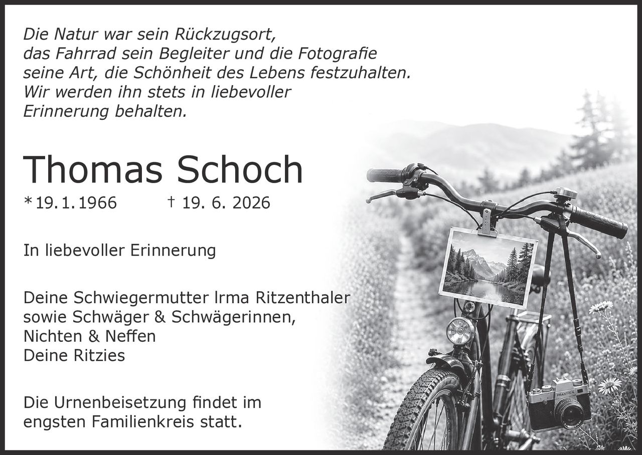 <p><i>Die Natur war sein Rückzugsort, das Fahrrad sein Begleiter und die Fotografie seine Art, die Schönheit des Lebens festzuhalten. Wir werden ihn stets in liebevoller Erinnerung behalten.</i></p>
<p><strong>Thomas Schoch</strong><br/>* 19. 1. 1966 † 19. 6. 2026</p>
<p><strong>In liebevoller Erinnerung</strong></p>
<p>Deine Schwiegermutter Irma Ritzenthaler sowie Schwäger & Schwägerinnen, Nichten & Neffen<br/>Deine Ritzies</p>
<p>Die Urnenbeisetzung findet im engsten Familienkreis statt.</p>
