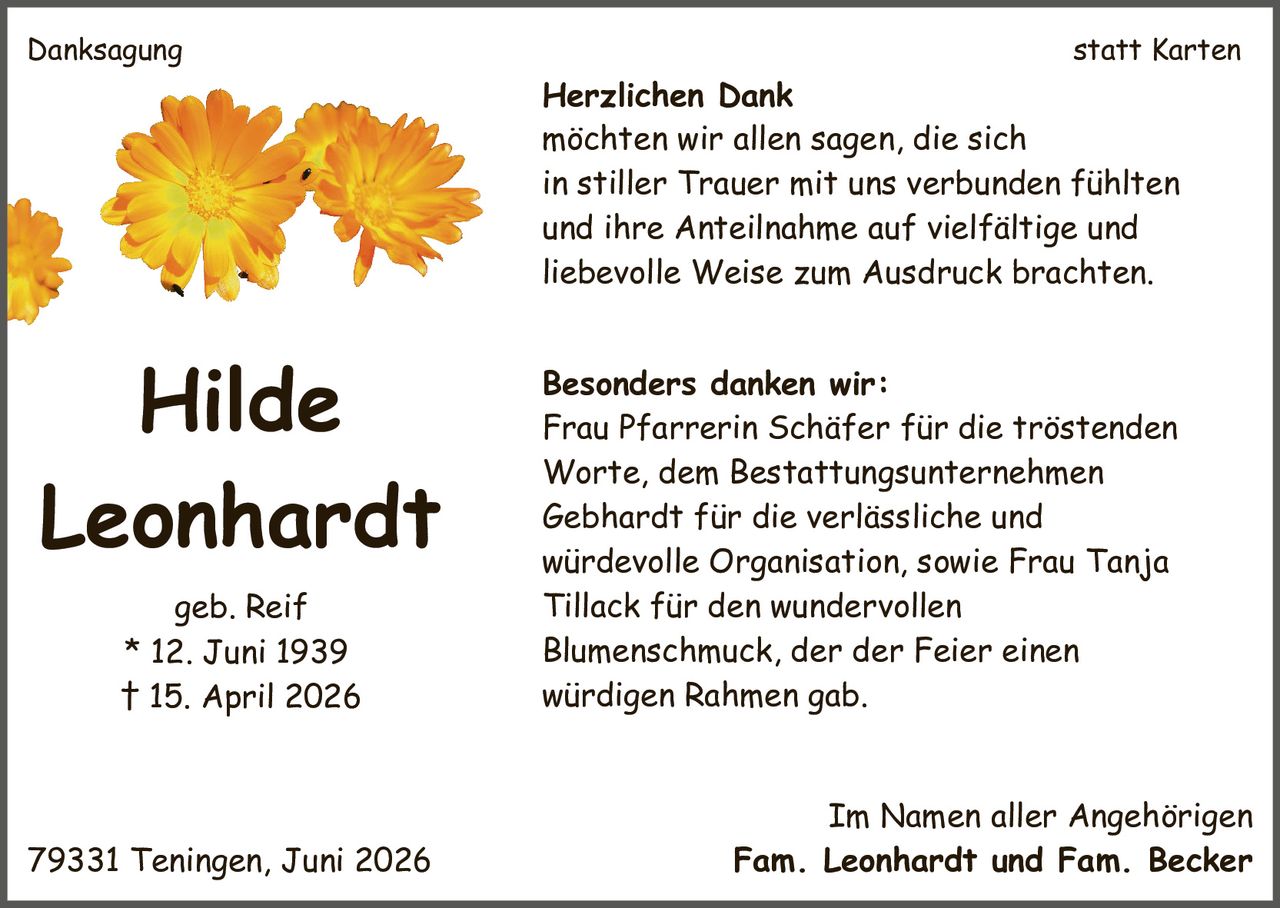<p><strong>Hilde Leonhardt geb. Reif</strong><br>* 12. Juni 1939<br>† 15. April 2026</p><p><strong>Danksagung statt Karten</strong></p><p><strong>Herzlichen Dank</strong><br>möchten wir allen sagen, die sich in stiller Trauer mit uns verbunden fühlten und ihre Anteilnahme auf vielfältige und liebevolle Weise zum Ausdruck brachten.</p><p><strong>Besonders danken wir:</strong><br>Frau Pfarrerin Schäfer für die tröstenden Worte, dem Bestattungsunternehmen Gebhardt für die verlässliche und würdevolle Organisation, sowie Frau Tanja Tillack für den wundervollen Blumenschmuck, der der Feier einen würdigen Rahmen gab.</p><p><strong>Im Namen aller Angehörigen</strong><br>79331 Teningen, Juni 2026<br>Fam. Leonhardt und Fam. Becker</p>