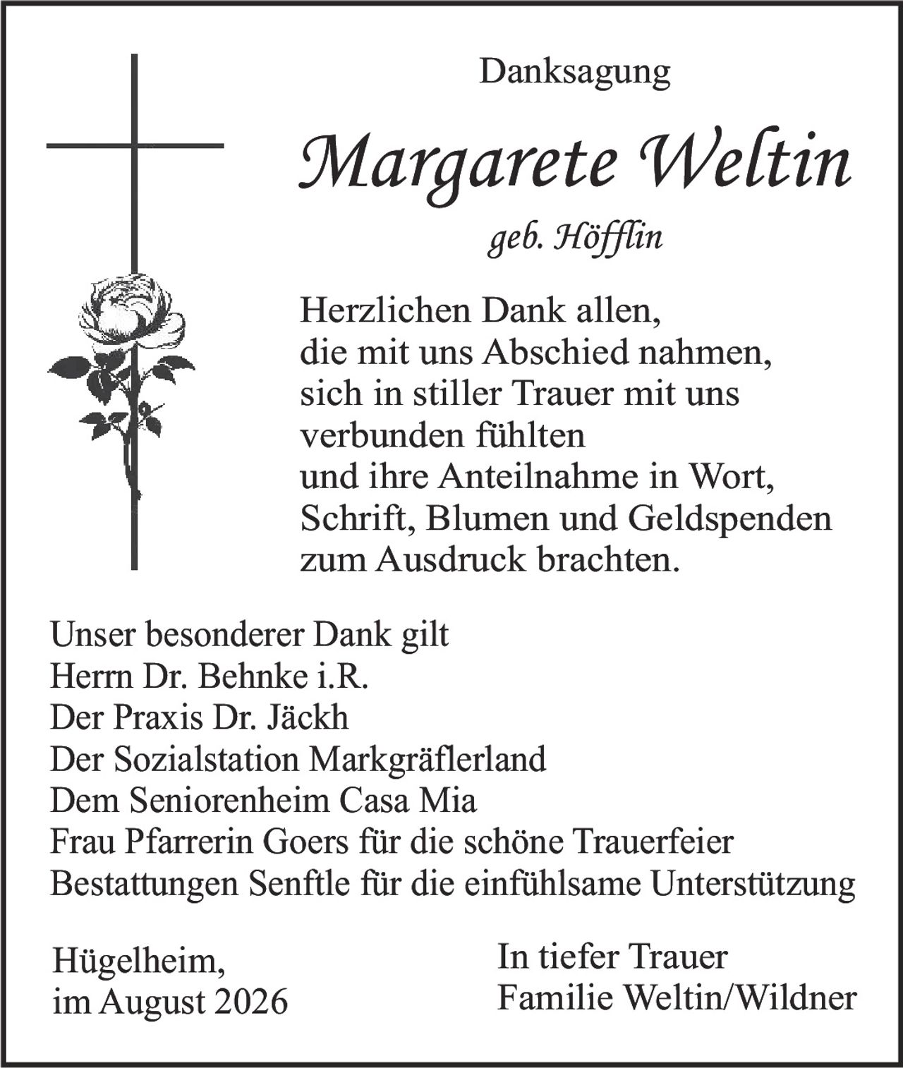 <p><strong>Danksagung</strong></p><p><strong>Margarete Weltin</strong><br/>geb. Höfflin</p><p>Herzlichen Dank allen, die mit uns Abschied nahmen, sich in stiller Trauer mit uns verbunden fühlten und ihre Anteilnahme in Wort, Schrift, Blumen und Geldspenden zum Ausdruck brachten.</p><p>Unser besonderer Dank gilt<br/>Herrn Dr. Behnke i.R.<br/>Der Praxis Dr. Jäckh<br/>Der Sozialstation Markgräflerland<br/>Dem Seniorenheim Casa Mia<br/>Frau Pfarrerin Goers für die schöne Trauerfeier<br/>Bestattungen Senftle für die einfühlsame Unterstützung</p><p>Hügelheim, im August 2026</p><p>In tiefer Trauer<br/>Familie Weltin/Wildner</p>