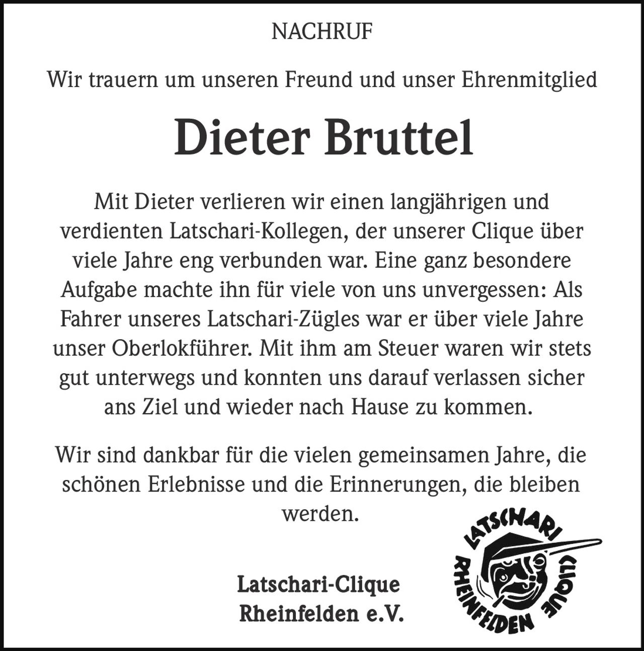<p>Wir trauern um unseren Freund und unser Ehrenmitglied</p>

<p><strong>Dieter Bruttel</strong></p>

<p>Mit Dieter verlieren wir einen langjährigen und verdienten Latschari-Kollegen, der unserer Clique über viele Jahre eng verbunden war. Eine ganz besondere Aufgabe machte ihn für viele von uns unvergessen: Als Fahrer unseres Latschari-Zügles war er über viele Jahre unser Oberlokführer. Mit ihm am Steuer waren wir stets gut unterwegs und konnten uns darauf verlassen sicher ans Ziel und wieder nach Hause zu kommen.</p>

<p>Wir sind dankbar für die vielen gemeinsamen Jahre, die schönen Erlebnisse und die Erinnerungen, die bleiben werden.</p>

<p>Latschari-Clique Rheinfelden e.V.</p>