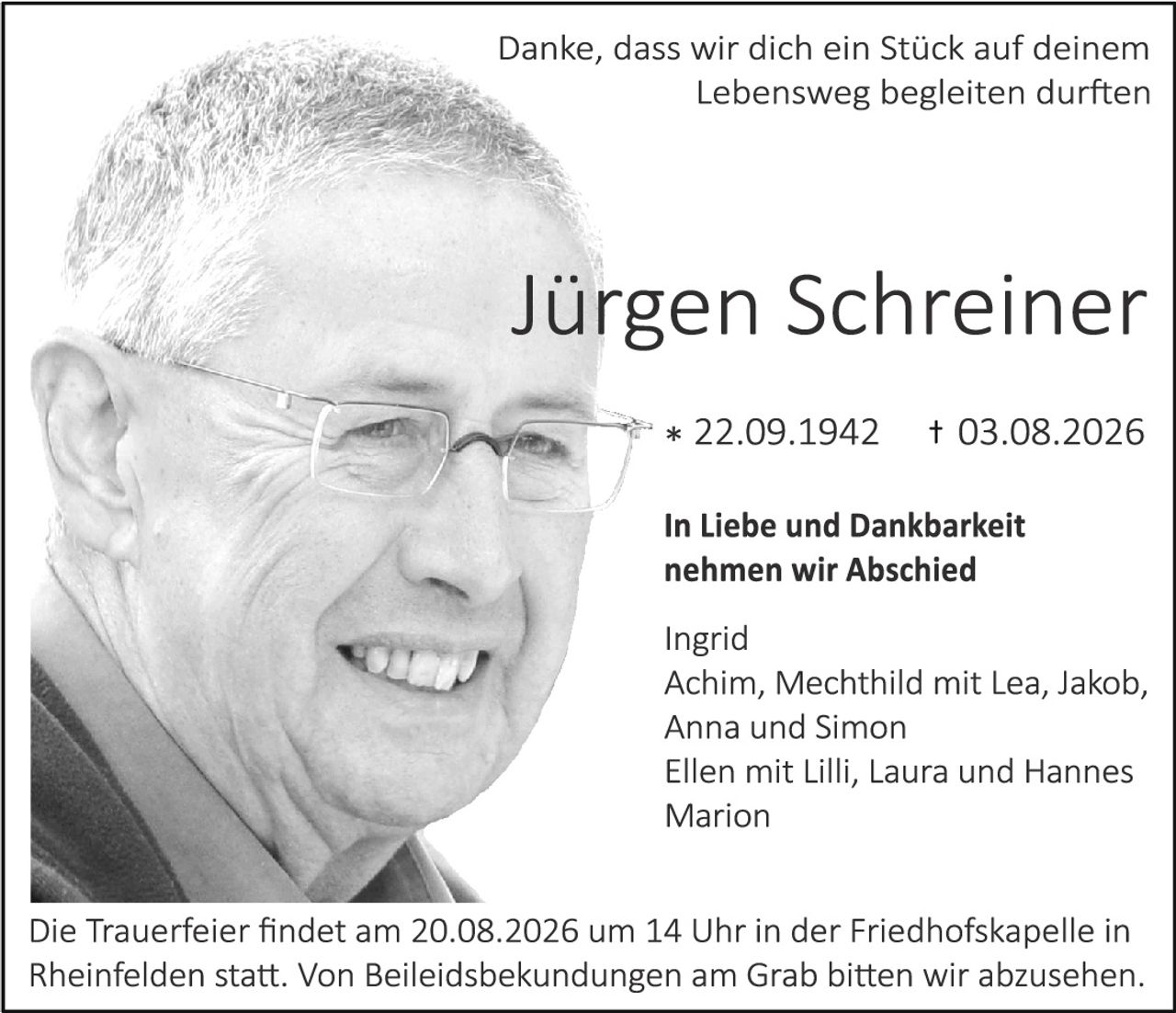 <p>Danke, dass wir dich ein Stück auf deinem Lebensweg begleiten durften</p>

<p><strong>Jürgen Schreiner</strong></p>

<p>* 22.09.1942     † 03.08.2026</p>

<p><strong>In Liebe und Dankbarkeit nehmen wir Abschied</strong></p>

<p>Ingrid<br>
Achim, Mechthild mit Lea, Jakob, Anna und Simon<br>
Ellen mit Lilli, Laura und Hannes<br>
Marion</p>

<p>Die Trauerfeier findet am 20.08.2026 um 14 Uhr in der Friedhofskapelle in Rheinfelden statt. Von Beileidsbek undungen am Grab bitten wir abzusehen.</p>