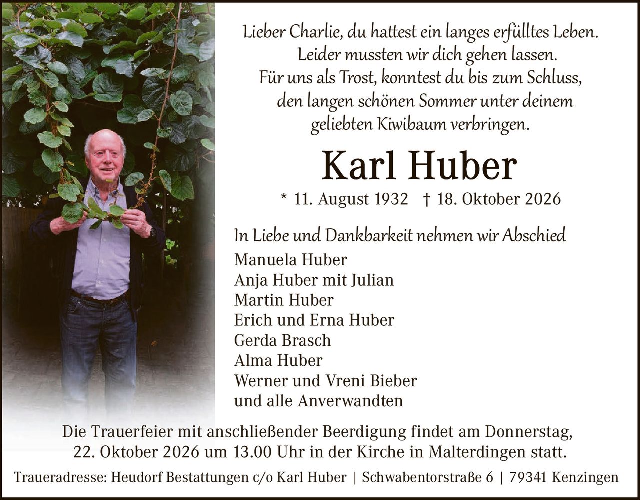 <p><i>Lieber Charlie, du hattest ein langes erfülltes Leben.<br />Leider mussten wir dich gehen lassen.<br />Für uns als Trost, konntest du bis zum Schluss,<br />den langen schönen Sommer unter deinem<br />geliebten Kiwibaum verbringen.</i></p>

<p><strong>Karl Huber</strong><br />
* 11. August 1932  † 18. Oktober 2026</p>

<p><i>In Liebe und Dankbarkeit nehmen wir Abschied</i></p>

<p>Manuela Huber<br />
Anja Huber mit Julian<br />
Martin Huber<br />
Erich und Erna Huber<br />
Gerda Brasch<br />
Alma Huber<br />
Werner und Vreni Bieber<br />
und alle Anverwandten</p>

<p>Die Trauerfeier mit anschließender Beerdigung findet am Donnerstag,<br />
22. Oktober 2026 um 13.00 Uhr in der Kirche in Malterdingen statt.</p>

<p>Traueradresse: Heudorf Bestattungen c/o Karl Huber | Schwabentorstraße 6 | 79341 Kenzingen</p>