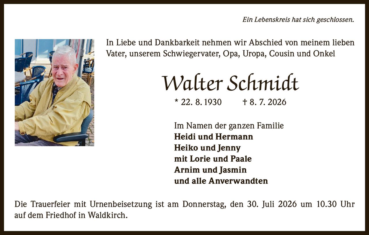<p><i>Ein Lebenskreis hat sich geschlossen.</i></p>

<p>In Liebe und Dankbarkeit nehmen wir Abschied von meinem lieben Vater, unserem Schwiegervater, Opa, Uropa, Cousin und Onkel</p>

<p><strong>Walter Schmidt</strong></p>

<p>* 22. 8. 1930     † 8. 7. 2026</p>

<p>Im Namen der ganzen Familie<br>
<strong>Heidi und Hermann</strong><br>
<strong>Heiko und Jenny</strong><br>
mit Lorie und Paale<br>
<strong>Arnim und Jasmin</strong><br>
und alle Anverwandten</p>

<p>Die Trauerfeier mit Urnenbeisetzung ist am Donnerstag, den 30. Juli 2026 um 10.30 Uhr auf dem Friedhof in Waldkirch.</p>