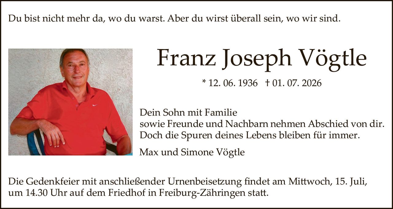 <p>Du bist nicht mehr da, wo du warst. Aber du wirst überall sein, wo wir sind.</p>

<p><strong>Franz Joseph Vögtle</strong><br>
* 12. 06. 1936 † 01. 07. 2026</p>

<p>Dein Sohn mit Familie<br>
sowie Freunde und Nachbarn nehmen Abschied von dir.<br>
Doch die Spuren deines Lebens bleiben für immer.</p>

<p>Max und Simone Vögtle</p>

<p>Die Gedenkfeier mit anschließender Urnenbeisetzung findet am Mittwoch, 15. Juli,<br>
um 14.30 Uhr auf dem Friedhof in Freiburg-Zähringen statt.</p>