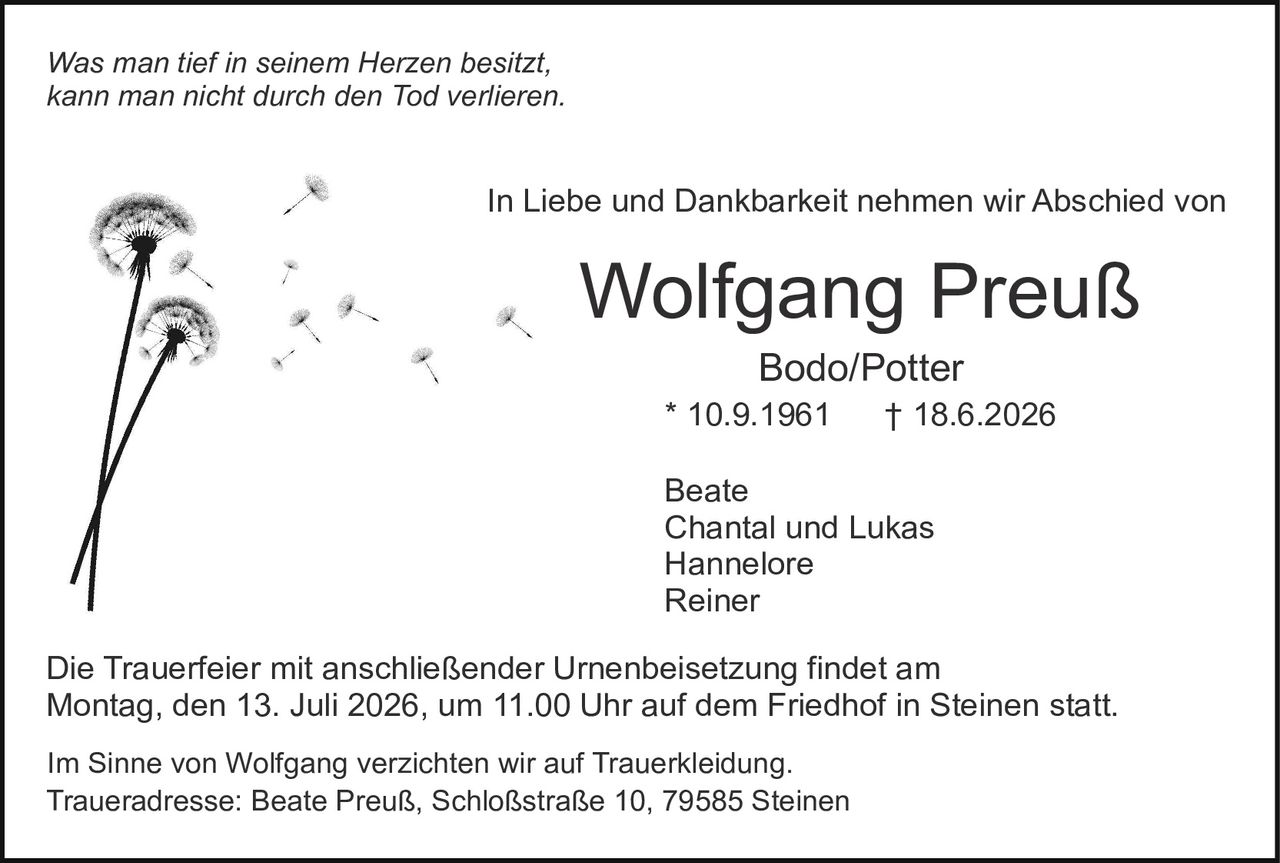 <p><i>Was man tief in seinem Herzen besitzt,<br>kann man nicht durch den Tod verlieren.</i></p><p>In Liebe und Dankbarkeit nehmen wir Abschied von</p><p><strong>Wolfgang Preuß</strong><br>Bodo/Potter<br>* 10.9.1961       † 18.6.2026</p><p>Beate<br>Chantal und Lukas<br>Hannelore<br>Reiner</p><p>Die Trauerfeier mit anschließender Urnenbeisetzung findet am<br>Montag, den 13. Juli 2026, um 11.00 Uhr auf dem Friedhof in Steinen statt.</p><p>Im Sinne von Wolfgang verzichten wir auf Truerkleidung.<br>Traueradresse: Beate Preuß, Schloßstraße 10, 79585 Steinen</p>