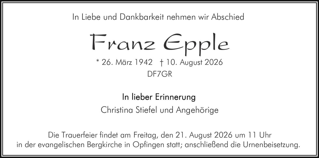 <p>In Liebe und Dankbarkeit nehmen wir Abschied</p><p><strong>Franz Epple</strong></p><p>* 26. März 1942  † 10. August 2026<br>DF7GR</p><p>In lieber Erinnerung<br>Christina Stiefel und Angehörige</p><p>Die Trauerfeier findet am Freitag, den 21. August 2026 um 11 Uhr in der evangelischen Bergkirche in Opfingen statt; anschließend die Urnenbeisetzung.</p>