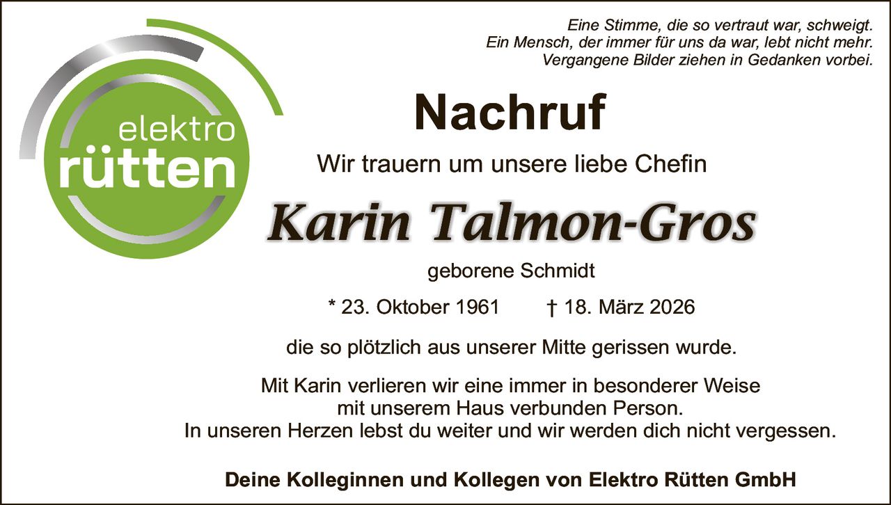 Eine Stimme, die so vertraut war, schweigt.
Ein Mensch, der immer für uns da war, lebt nicht mehr.
Vergangene Bilder ziehen in Gedanken vorbei.

Nachruf

Wir trauern um unsere liebe Chefin

Karin Talmon-Gros
geborene Schmidt
* 23. Oktober 1961

† 18. März 2026

die so plötzlich aus unserer Mitte gerissen wurde.
Mit Karin verlieren wir eine immer in besonderer Weise
mit unserem Haus verbunden Person.
In unseren Herzen lebst du weiter und wir werden dich nicht vergessen.
Deine Kolleginnen und Kollegen von Elektro Rütten GmbH