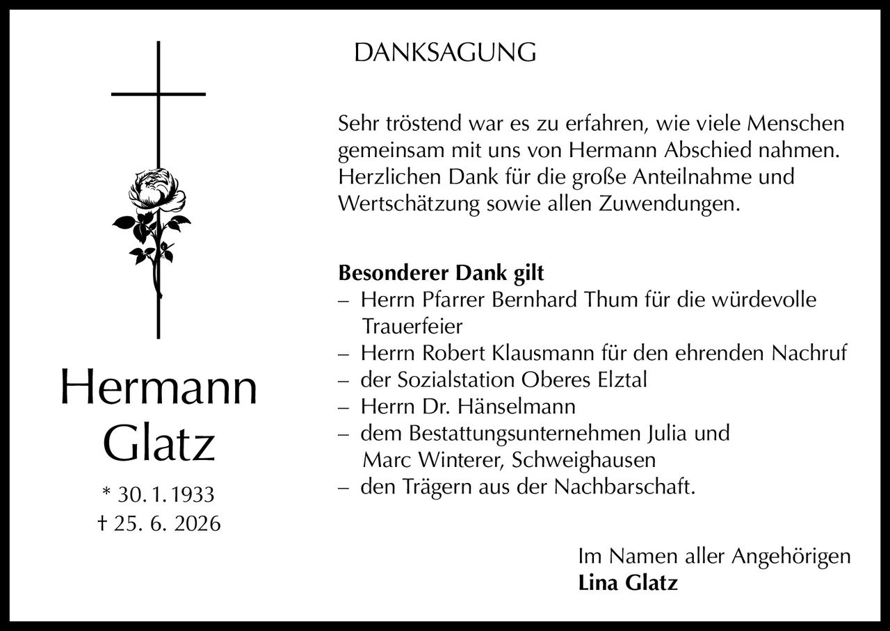 <p><strong>DANKSAGUNG</strong></p>

<p>Sehr tröstend war es zu erfahren, wie viele Menschen gemeinsam mit uns von Hermann Abschied nahmen. Herzlichen Dank für die große Anteilnahme und Wertschätzung sowie allen Zuwendungen.</p>

<p><strong>Besonderer Dank gilt</strong></p>

<p>– Herrn Pfarrer Bernhard Thum für die würdevolle Trauerfeier<br>
– Herrn Robert Klausmann für den ehrenden Nachruf<br>
– der Sozialstation Oberes Elztal<br>
– Herrn Dr. Hänselmann<br>
– dem Bestattungsunternehmen Julia und Marc Winterer, Schweighausen<br>
– den Trägern aus der Nachbarschaft.</p>

<p>Im Namen aller Angehörigen<br>
<strong>Lina Glatz</strong></p>

<p>* 30.1.1933<br>
† 25. 6. 2026</p>