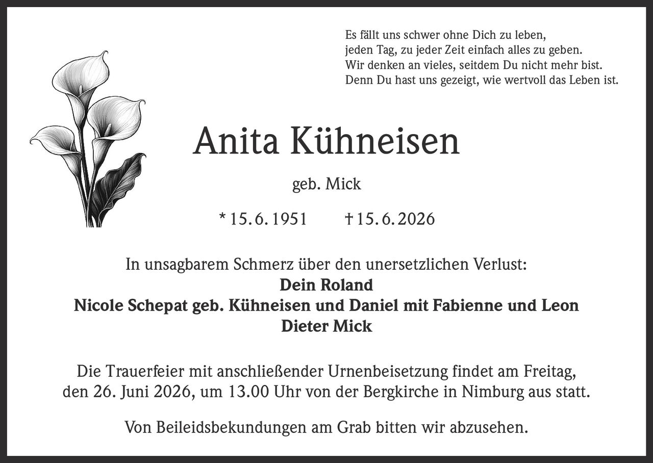 <p>Es fällt uns schwer ohne Dich zu leben,<br>jeden Tag, zu jeder Zeit einfach alles zu geben.<br>Wir denken an vieles, seitdem Du nicht mehr bist.<br>Denn Du hast uns gezeigt, wie wertvoll das Leben ist.</p><p><strong>Anita Kühneisen geb. Mick</strong><br>15.6.1951 †15.6.2026</p><p>In unsagbarem Schmerz über den unersetzlichen Verlust:<br><strong>Dein Roland</strong><br><strong>Nicole Schepat geb. Kühneisen und Daniel mit Fabienne und Leon</strong><br><strong>Dieter Mick</strong></p><p>Die Trauerfeier mit anschließender Urnenbeisetzung findet am Freitag, den 26. Juni 2026, um 13.00 Uhr von der Bergkirche in Nimburg aus statt.</p><p>Von Beileidsbekundungen am Grab bitten wir abzusehen.</p>