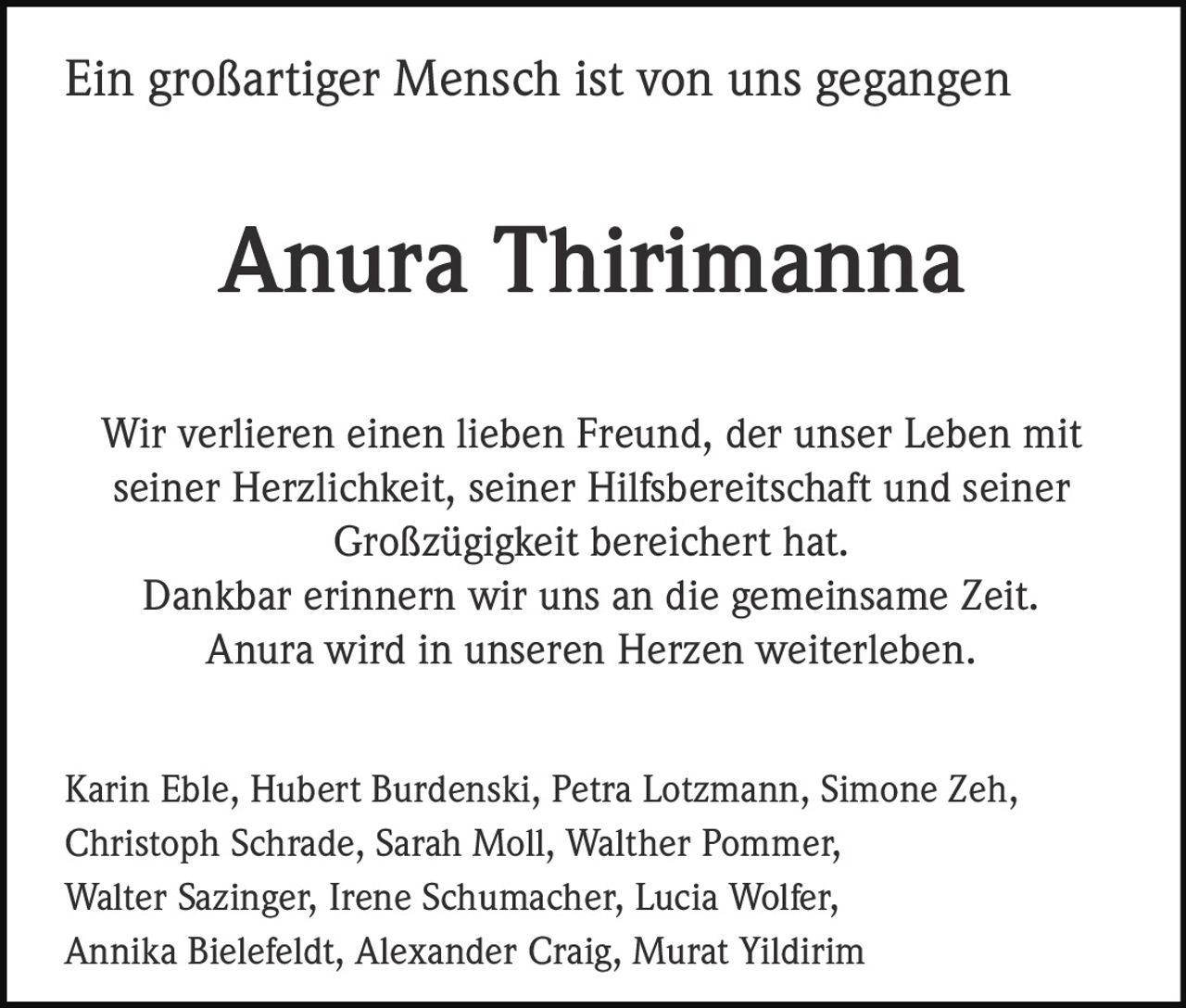 <strong>Ein großartiger Mensch ist von uns gegangen</strong><br><br><strong>Anura Thirimanna</strong><br><br><p>Wir verlieren einen lieben Freund, der unser Leben mit seiner Herzlichkeit, seiner Hilfsbereitschaft und seiner Großzügigkeit bereichert hat.<br>Dankbar erinnern wir uns an die gemeinsame Zeit.<br>Anura wird in unseren Herzen weiterleben.</p><br><p>Karin Eble, Hubert Burdenski, Petra Lotzmann, Simone Zeh, Christoph Schrade, Sarah Moll, Walther Pommer, Walter Sazinger, Irene Schumacher, Lucia Wolfer, Annika Bielefeldt, Alexander Craig, Murat Yildirim</p>