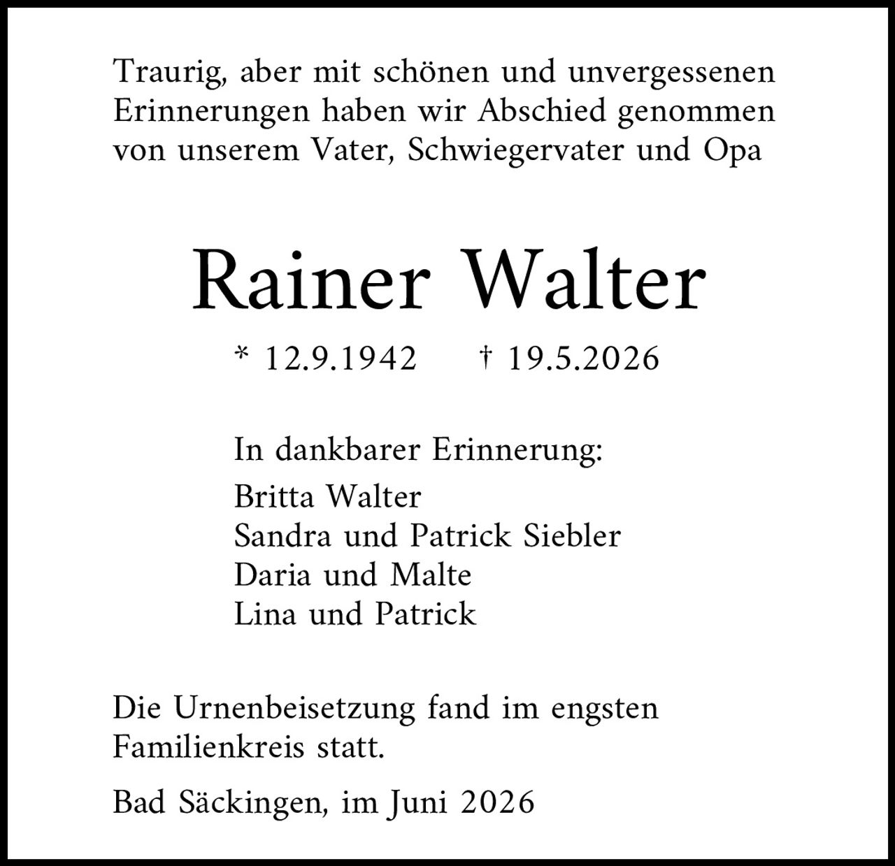 <p>Traurig, aber mit schönen und unvergessenen Erinnerungen haben wir Abschied genommen von unserem Vater, Schwiegervater und Opa</p>

<p><strong>Rainer Walter</strong></p>

<p>* 12.9.1942     † 19.5.2026</p>

<p>In dankbarer Erinnerung:<br>
Britta Walter<br>
Sandra und Patrick Siebler<br>
Daria und Malte<br>
Lina und Patrick</p>

<p>Die Urnenbeisetzung fand in engsten Familienkreis statt.</p>

<p>Bad Säckingen, im Juni 2026</p>
