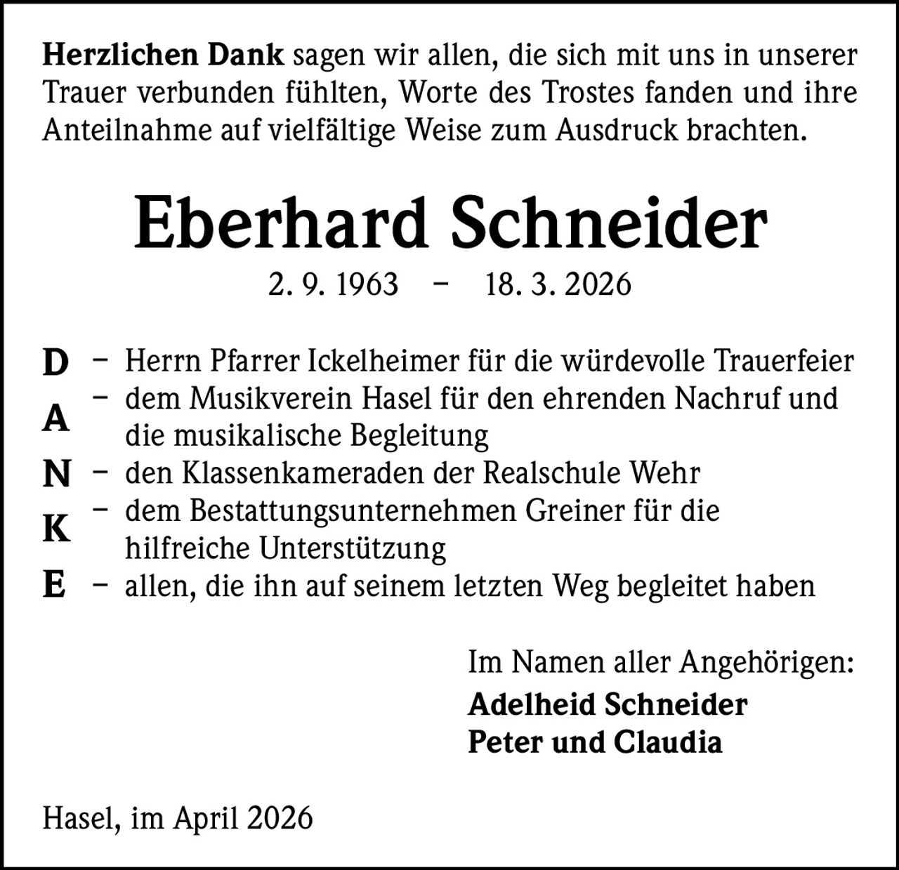 Herzlichen Dank sagen wir allen, die sich mit uns in unserer
Trauer verbunden fühlten, Worte des Trostes fanden und ihre
Anteilnahme auf vielfältige Weise zum Ausdruck brachten.

Eberhard Schneider
2. 9. 1963 – 18. 3. 2026

D – Herrn Pfarrer Ickelheimer für die würdevolle Trauerfeier
– dem Musikverein Hasel für den ehrenden Nachruf und
A die musikalische Begleitung
N – den Klassenkameraden der Realschule Wehr
– dem Bestattungsunternehmen Greiner für die
K hilfreiche Unterstützung
E – allen, die ihn auf seinem letzten Weg begleitet haben
Im Namen aller Angehörigen:
Adelheid Schneider
Peter und Claudia
Hasel, im April 2026