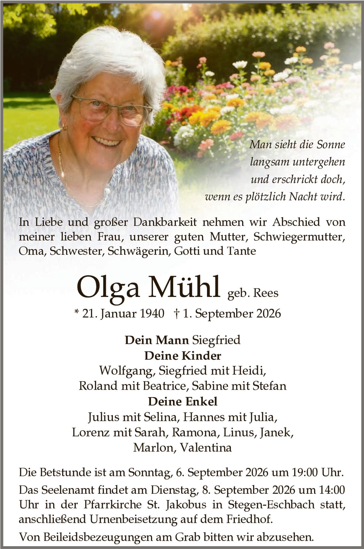 <p>In Liebe und großer Dankbarkeit nehmen wir Abschied von meiner lieben Frau, unserer guten Mutter, Schwiegermutter, Oma, Schwester, Schwägerin, Gotti und Tante</p>

<p><strong>Olga Mühl</strong> <i>geb. Rees</i><br>
* 21. Januar 1940 † 1. September 2026</p>

<p><i>Man sieht die Sonne langsam untergehen und erschrickt doch, wenn es plötzlich Nacht wird.</i></p>

<p><strong>Dein Mann</strong> Siegfried<br>
<strong>Deine Kinder</strong><br>
Wolfgang, Siegfried mit Heidi, Roland mit Beatrice, Sabine mit Stefan<br>
<strong>Deine Enkel</strong><br>
Julius mit Selina, Hannes mit Julia, Lorenz mit Sarah, Ramona, Linus, Janek, Marlon, Valentina</p>

<p>Die Betstunde ist am Sonntag, 6. September 2026 um 19:00 Uhr.</p>

<p>Das Seelenamt findet am Dienstag, 8. September 2026 um 14:00 Uhr in der Pfarrkirche St. Jakobus in Stegen-Eschbach statt, anschließend Urnenbeisetzung auf dem Friedhof.</p>

<p>Von Beileidsbezeugungen am Grab bitten wir abzusehen.</p>