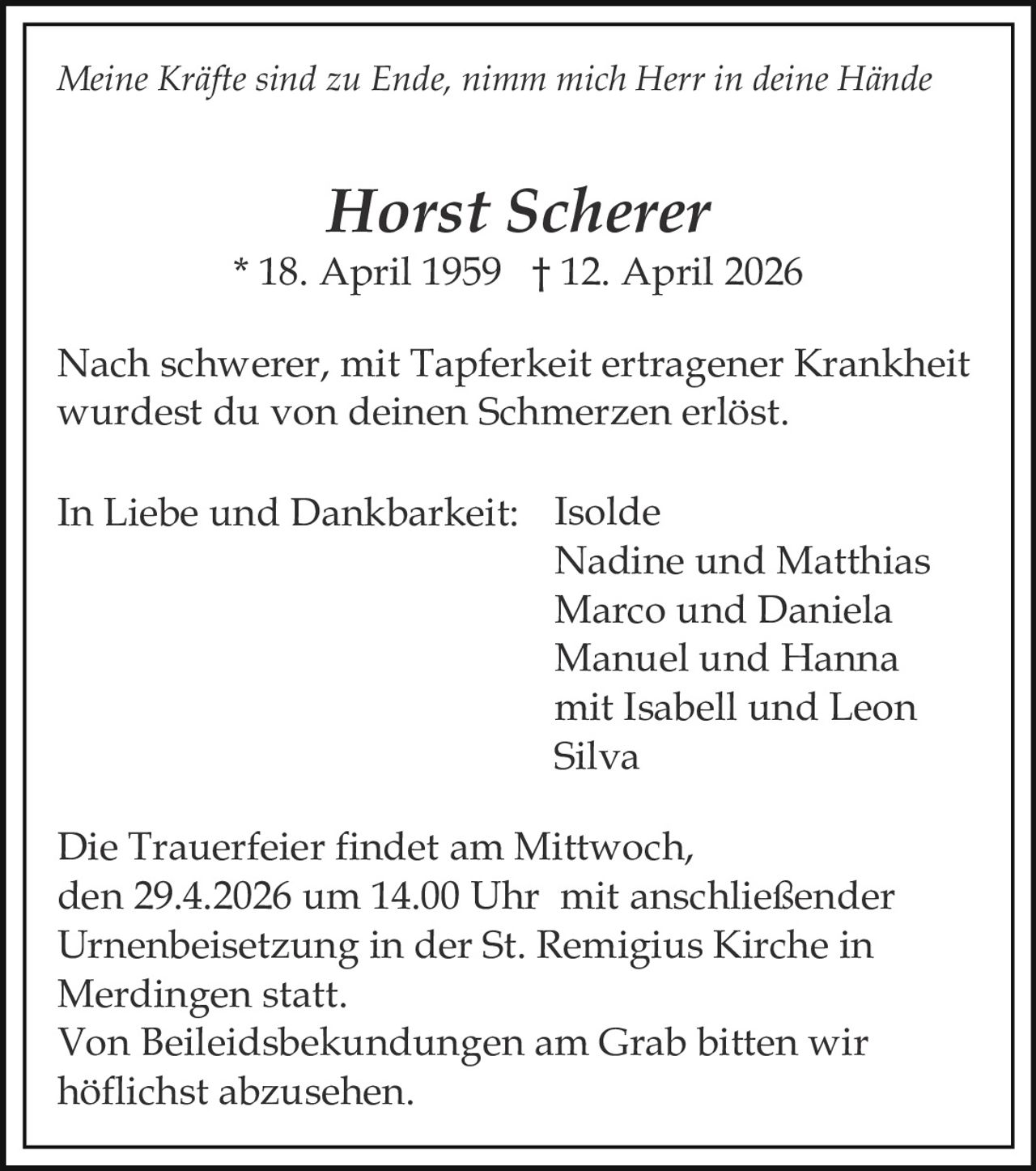 Meine Kräfte sind zu Ende, nimm mich Herr in deine Hände

Horst Scherer

* 18. April 1959 † 12. April 2026
Nach schwerer, mit Tapferkeit ertragener Krankheit
wurdest du von deinen Schmerzen erlöst.
In Liebe und Dankbarkeit: Isolde
Nadine und Matthias
Marco und Daniela
Manuel und Hanna
mit Isabell und Leon
Silva
Die Trauerfeier findet am Mittwoch,
den 29.4.2026 um 14.00 Uhr mit anschließender
Urnenbeisetzung in der St. Remigius Kirche in
Merdingen statt.
Von Beileidsbekundungen am Grab bitten wir
höflichst abzusehen.