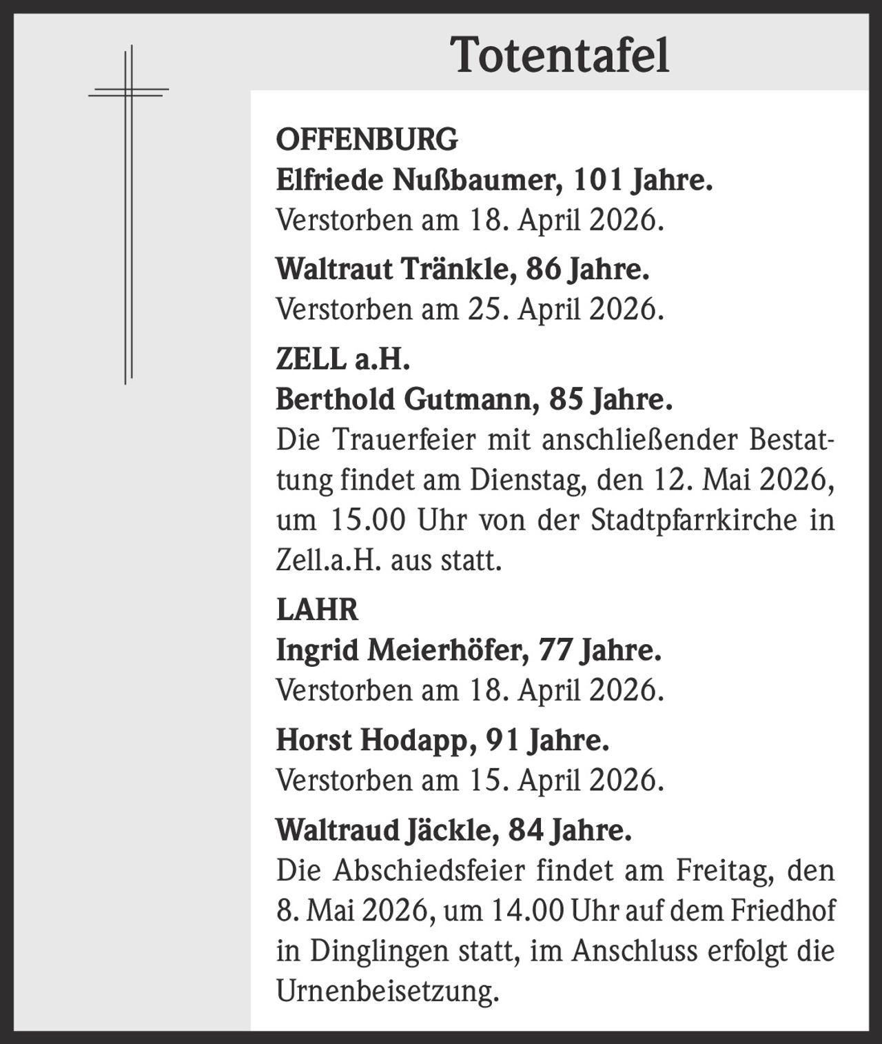 <p><b>Totentafel</b></p><p><b>OFFENBURG</b><br><b>Elfriede Nubaumer</b>, 101 Jahre.<br>Verstorben am 18. April 2026.<br><b>Waltraut TrAnkle</b>, 86 Jahre.<br>Verstorben am 25. April 2026.</p><p><b>ZELL a.H.</b><br><b>Berthold Gutmann</b>, 85 Jahre.<br>Die Trauerfeier mit anschlieender Bestattung findet am Dienstag, den 12. Mai 2026, um 15.00 Uhr von der Stadtpfarrkirche in Zell.a.H. aus statt.</p><p><b>LAHR</b><br><b>Ingrid MeierhFfer</b>, 77 Jahre.<br>Verstorben am 18. April 2026.<br><b>Horst Hodapp</b>, 91 Jahre.<br>Verstorben am 15. April 2026.<br><b>Waltraud JAckle</b>, 84 Jahre.<br>Die Abschiedsfeier findet am Freitag, den 8. Mai 2026, um 14.00 Uhr auf dem Friedhof in Dinglingen statt, im Anschluss erfolgt die Urnenbeisetzung.</p>