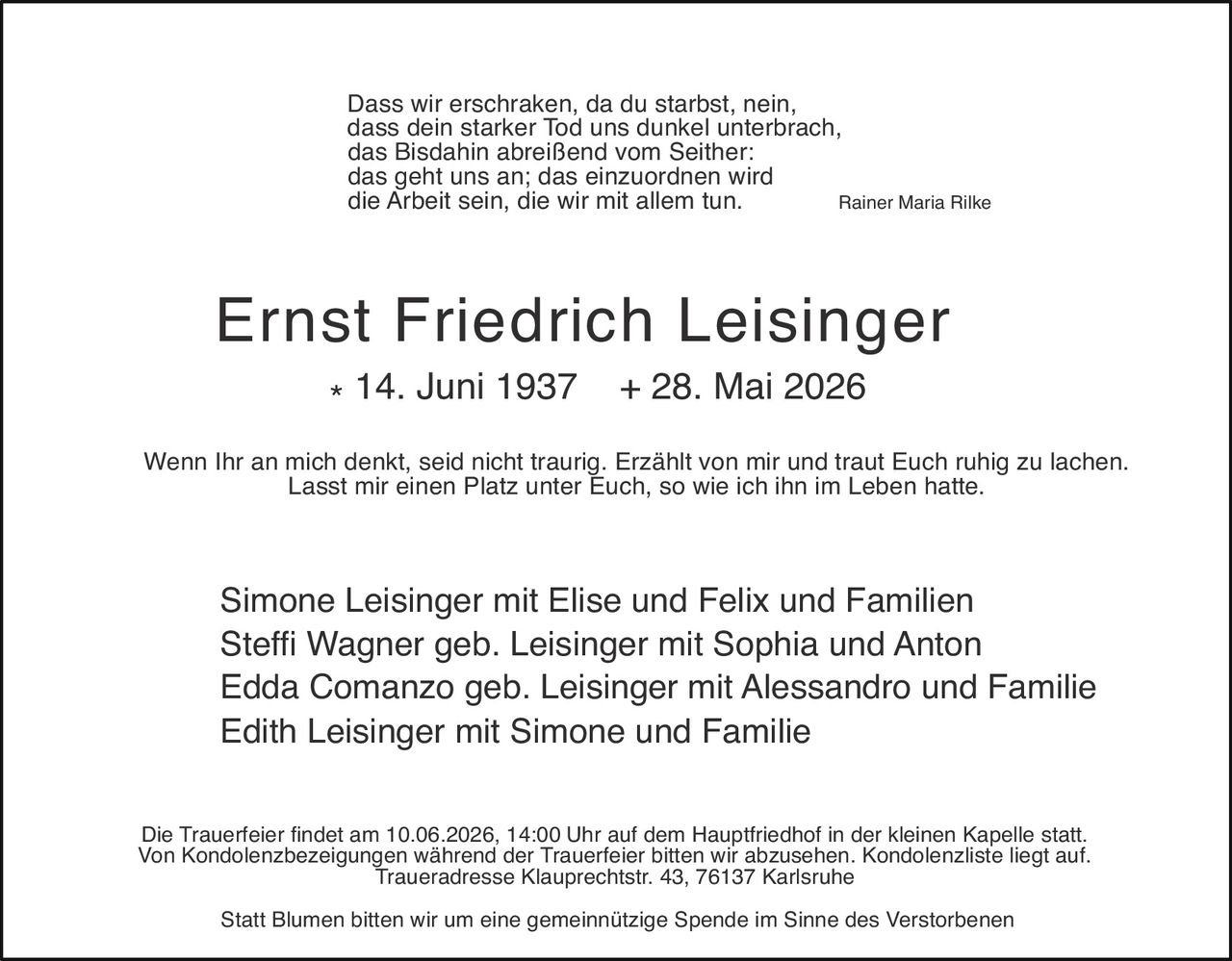 <p><i>Dass wir erschraken, da du starbst, nein,<br>dass dein starker Tod uns dunkel unterbrach,<br>das Bisdahin abreißend vom Seither:<br>das geht uns an; das einzuordnen wird<br>die Arbeit sein, die wir mit allem tun.</i> <strong>Rainer Maria Rilke</strong></p>

<p><strong>Ernst Friedrich Leisinger</strong><br>* 14. Juni 1937  + 28. Mai 2026</p>

<p>Wenn Ihr an mich denkt, seid nicht traurig. Erzählt von mir und traut Euch ruhig zu lachen.<br>Lasst mir einen Platz unter Euch, so wie ich ihn im Leben hatte</p>

<p>Simone Leisinger mit Elise und Felix und Familien<br>Steffi Wagner geb. Leisinger mit Sophia und Anton<br>Edda Comanzo geb. Leisinger mit Alessandro und Familie<br>Edith Leisinger mit Simone und Familie</p>

<p>Die Trauerfeier findet am 10.06.2026, 14:00 Uhr auf dem Hauptfriedhof in der kleinen Kapelle statt.<br>Von Kondolenzbezeigungen während der Trauerfeier bitten wir abzusehen. Kondolenzliste liegt auf.<br>Traueradresse Klauprechtstr. 43, 76137 Karlsruhe</p>

<p>Statt Blumen bitten wir um eine gemeinnützige Spende im Sinne des Verstorbenen</p>