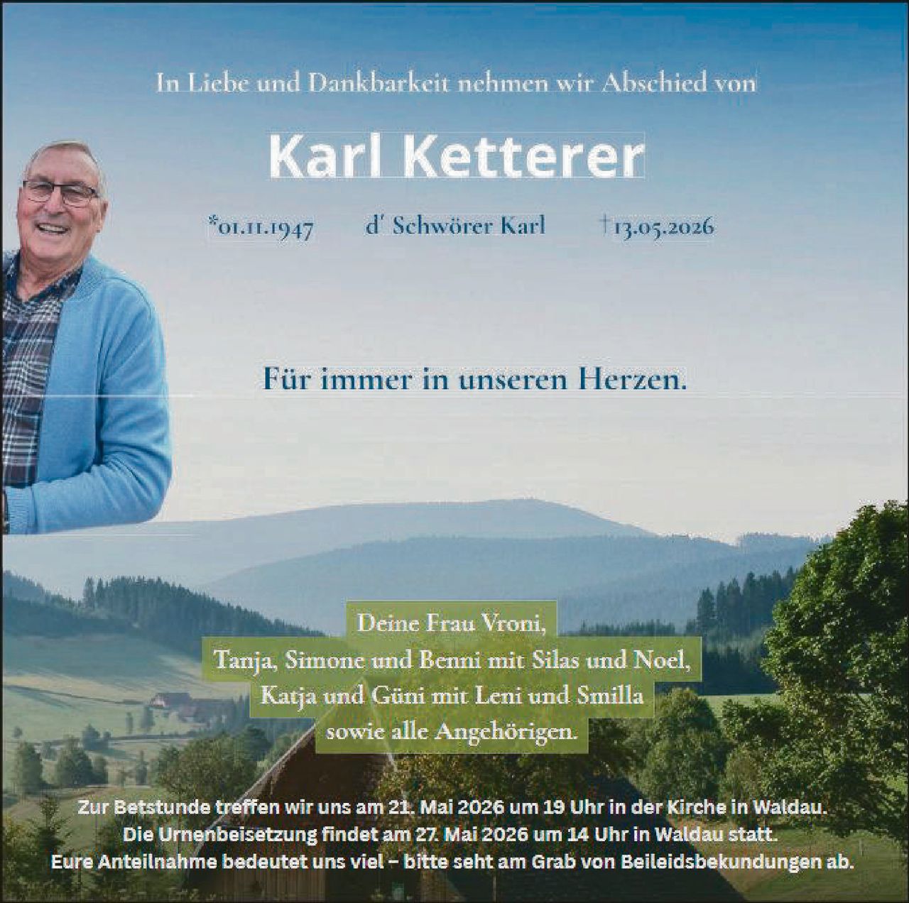 <p>In Liebe und Dankbarkeit nehmen wir Abschied von</p><p><strong>Karl Ketterer</strong></p><p>*01.11.1947 d' Schwörer Karl †13.05.2026</p><p>Für immer in unseren Herzen.</p><p>Deine Frau Vroni,<br>Tanja, Simone und Benni mit Silas und Noel,<br>Katja und Güni mit Leni und Smilla<br>sowie alle Angehörigen.</p><p>Zur Betstunde treffen wir uns am 21. Mai 2026 um 19 Uhr in der Kirche in Waldau.<br>Die Urnenbeisetzung findet am 27. Mai 2026 um 14 Uhr in Waldau statt.<br>Eure Anteilnahme bedeutet uns viel – bitte seht am Grab von Beileidsbekundungen ab.</p>