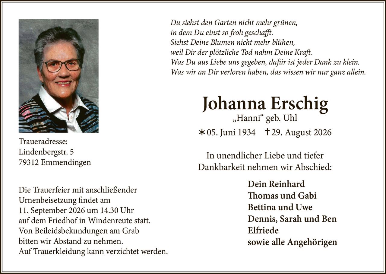 <p><i>Du siehst den Garten nicht mehr grünen,<br>in dem Du einst so froh geschafft.<br>Siehst Deine Blumen nicht mehr blühen,<br>weil Dir der plötzliche Tod nahm Deine Kraft.<br>Was Du aus Liebe uns gegeben, dafür ist jeder Dank zu klein.<br>Was wir an Dir verloren haben, das wissen wir nur ganz allein.</i></p><p><strong>Johanna Erschig</strong><br>„Hanni" geb. Uhl<br>* 05. Juni 1934  † 29. August 2026</p><p>In unendlicher Liebe und tiefer Dankbarkeit nehmen wir Abschied:</p><p><strong>Dein Reinhard<br>Thomas und Gabi<br>Bettina und Uwe<br>Dennis, Sarah und Ben<br>Elfriede<br>sowie alle Angehörigen</strong></p><p><strong>Traueradresse:</strong><br>Lindenbergstr. 5<br>79312 Emmendingen</p><p>Die Trauerfeier mit anschließender Urnenbeisetzung findet am 11. September 2026 um 14.30 Uhr auf dem Friedhof in Windenreute statt.</p><p>Von Beileidsbekundungen am Grab bitten wir Abstand zu nehmen.<br>Auf Trauerkleidung kann verzichtet werden.</p>