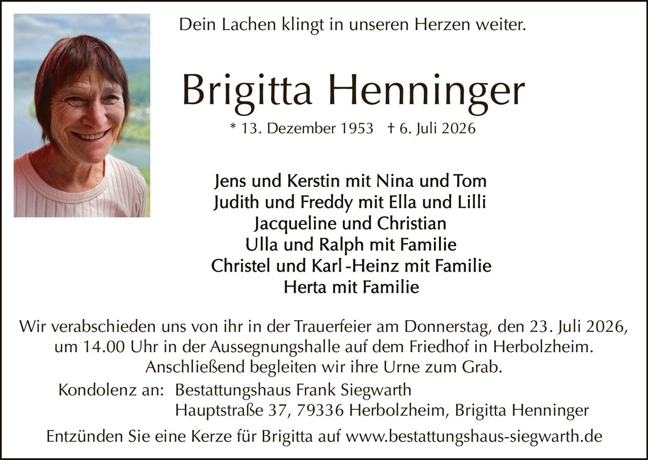 <p><i>Dein Lachen klingt in unseren Herzen weiter.</i></p>

<p><strong>Brigitta Henninger</strong><br>* 13. Dezember 1953  † 6. Juli 2026</p>

<p>Jens und Kerstin mit Nina und Tom<br>
Judith und Freddy mit Ella und Lilli<br>
Jacqueline und Christian<br>
Ulla und Ralph mit Familie<br>
Christel und Karl-Heinz mit Familie<br>
Herfa mit Familie</p>

<p>Wir verabschieden uns von ihr in der Trauerfeier am Donnerstag, den 23. Juli 2026, um 14.00 Uhr in der Aussegnungshalle auf dem Friedhof in Herbolzheim. Anschließend begleiten wir ihre Urne zum Grab.</p>

<p>Kondolenz an: Bestattungshaus Frank Siegwarth<br>
Hauptstraße 37, 79336 Herbolzheim, Brigitta Henninger</p>

<p>Entzünden Sie eine Kerze für Brigitta auf www.bestattungshaus-siegwarth.de</p>