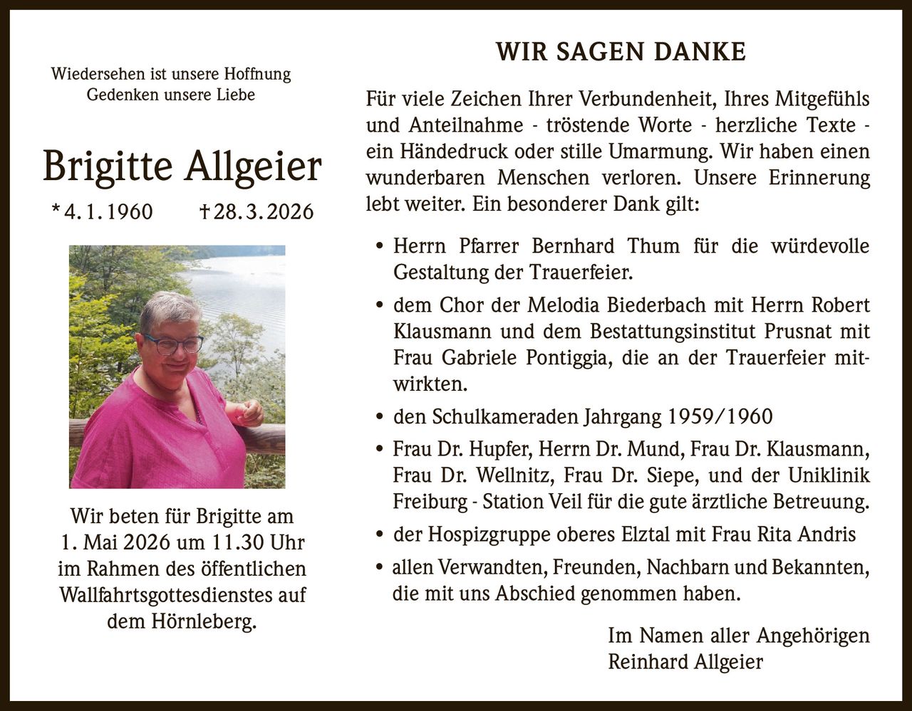 Wiedersehen ist unsere Hoffnung
Gedenken unsere Liebe

Brigitte Allgeier
* 4. 1. 1960   † 28. 3. 2026

Wir beten für Brigitte am
1. Mai 2026 um 11.30 Uhr
im Rahmen des öffentlichen
Wallfahrtsgottesdienstes auf
dem Hörnleberg.

WIR SAGEN DANKE
Für viele Zeichen Ihrer Verbundenheit, Ihres Mitgefühls
und Anteilnahme - tröstende Worte - herzliche Texte ein Händedruck oder stille Umarmung. Wir haben einen
wunderbaren Menschen verloren. Unsere Erinnerung
lebt weiter. Ein besonderer Dank gilt:
•
Herrn Pfarrer Bernhard Thum für die würdevolle
Gestaltung der Trauerfeier.
• dem Chor der Melodia Biederbach mit Herrn Robert
Klausmann und dem Bestattungsinstitut Prusnat mit
Frau Gabriele Pontiggia, die an der Trauerfeier mitwirkten.
• den Schulkameraden Jahrgang 1959/1960
• Frau Dr. Hupfer, Herrn Dr. Mund, Frau Dr. Klausmann,
Frau Dr. Wellnitz, Frau Dr. Siepe, und der Uniklinik
Freiburg - Station Veil für die gute ärztliche Betreuung.
• der Hospizgruppe oberes Elztal mit Frau Rita Andris
• allen Verwandten, Freunden, Nachbarn und Bekannten,
die mit uns Abschied genommen haben.
Im Namen aller Angehörigen
Reinhard Allgeier