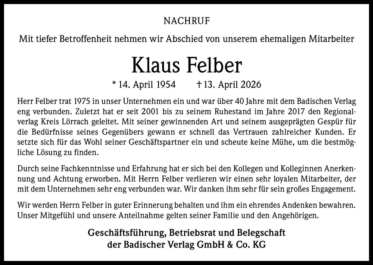 NACHRUF
Mit tiefer Betroffenheit nehmen wir Abschied von unserem ehemaligen Mitarbeiter

Klaus Felber
* 14. April 1954   † 13. April 2026
Herr Felber trat 1975 in unser Unternehmen ein und war über 40 Jahre mit dem Badischen Verlag
eng verbunden. Zuletzt hat er seit 2001 bis zu seinem Ruhestand im Jahre 2017 den Regionalverlag Kreis Lörrach geleitet. Mit seiner gewinnenden Art und seinem ausgeprägten Gespür für
die Bedürfnisse seines Gegenübers gewann er schnell das Vertrauen zahlreicher Kunden. Er
setzte sich für das Wohl seiner Geschäftspartner ein und scheute keine Mühe, um die bestmögliche Lösung zu finden.
Durch seine Fachkenntnisse und Erfahrung hat er sich bei den Kollegen und Kolleginnen Anerkennung und Achtung erworben. Mit Herrn Felber verlieren wir einen sehr loyalen Mitarbeiter, der
mit dem Unternehmen sehr eng verbunden war. Wir danken ihm sehr für sein großes Engagement.
Wir werden Herrn Felber in guter Erinnerung behalten und ihm ein ehrendes Andenken bewahren.
Unser Mitgefühl und unsere Anteilnahme gelten seiner Familie und den Angehörigen.

Geschäftsführung, Betriebsrat und Belegschaft
der Badischer Verlag GmbH & Co. KG