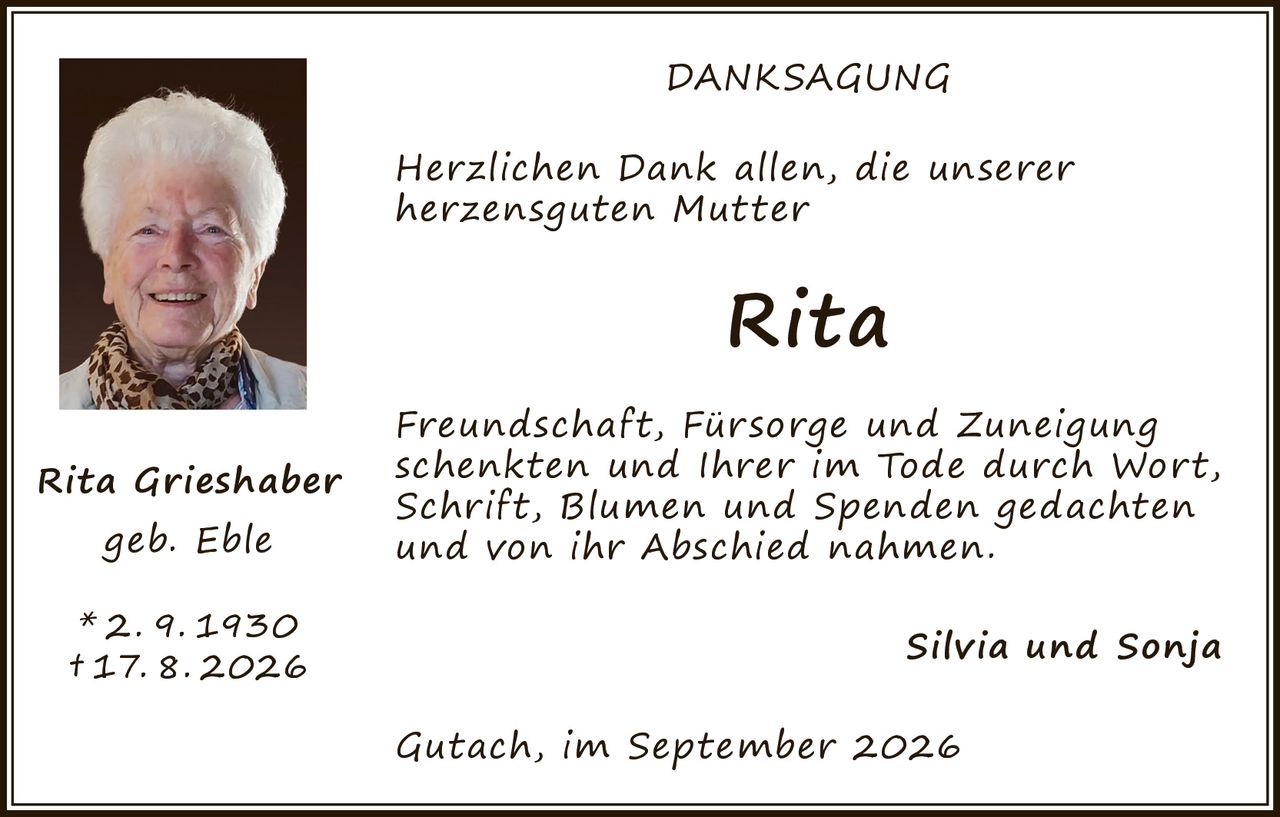 <p><strong>DANKSAGUNG</strong></p>

<p><i>Herzlichen Dank allen, die unserer herzensguten Mutter</i></p>

<p><strong>Rita</strong></p>

<p><i>Freundschaft, Fürsorge und Zuneigung schenkten und Ihrer im Tode durch Wort, Schrift, Blumen und Spenden gedachten und von ihr Abschied nahmen.</i></p>

<p>Silvia und Sonja</p>

<p>Gutach, im September 2026</p>

<p><strong>Rita Grieshaber</strong><br>geb. Eble<br>* 2. 9. 1930<br>† 17. 8. 2026</p>