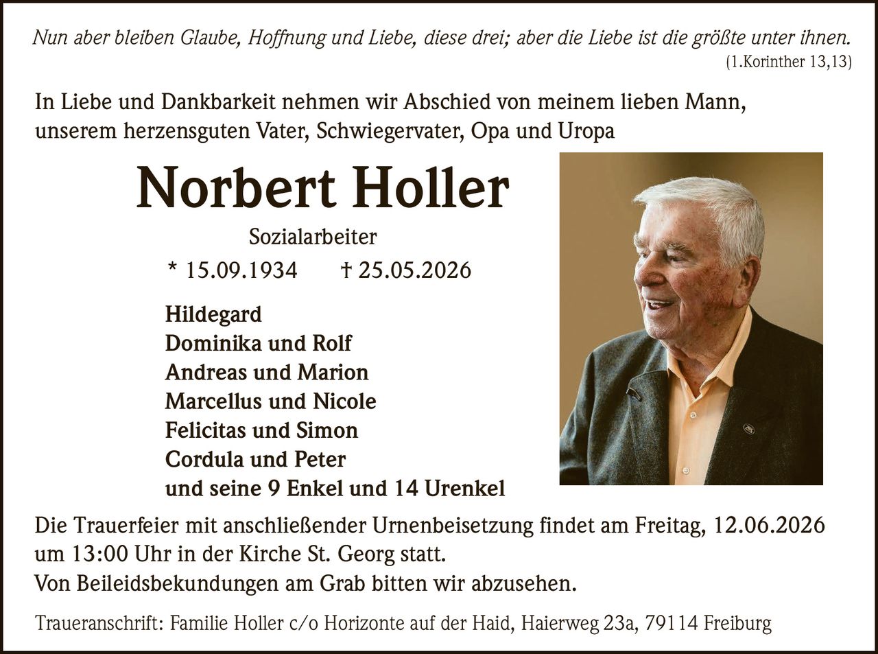 <i>Nun aber bleiben Glaube, Hoffnung und Liebe, diese drei; aber die Liebe ist die größte unter ihnen.</i><br>
(1.Korinther 13,13)<br>
<br>
<p>In Liebe und Dankbarkeit nehmen wir Abschied von meinem lieben Mann, unserem herzensguten Vater, Schwiegervater, Opa und Uropa</p><br>
<p><strong>Norbert Holler</strong><br>
Sozialarbeiter<br>
* 15.09.1934  † 25.05.2026</p><br>
<p>Hildegard<br>
Dominika und Rolf<br>
Andreas und Marion<br>
Marcellus und Nicole<br>
Felicitas und Simon<br>
Cordula und Peter<br>
und seine 9 Enkel und 14 Urenkel</p><br>
<p>Die Trauerfeier mit anschließender Urnenbeisetzung findet am Freitag, 12.06.2026 um 13:00 Uhr in der Kirche St. Georg statt.<br>
Von Beileidsbekundungen am Grab bitten wir abzusehen.</p><br>
<p>Traueranschrift: Familie Holler c/o Horizonte auf der Haid, Haierweg 23a, 79114 Freiburg</p>