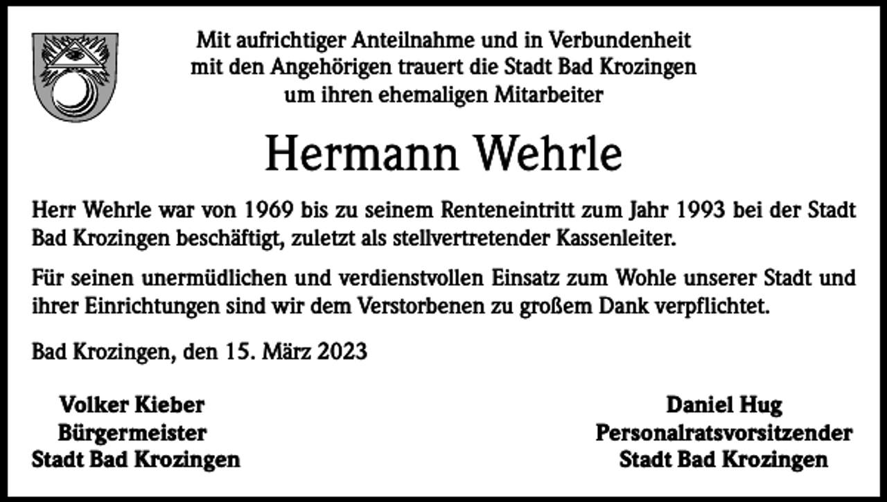 <p>Mit aufrichtiger Anteilnahme und in Verbundenheit<br />mit den Angehörigen trauert die Stadt Bad Krozingen<br />um ihren ehemaligen Mitarbeiter</p><p>Hermann Wehrle<br />Herr Wehrle war von 1969 bis zu seinem Renteneintritt zum Jahr 1993 bei der Stadt<br />Bad Krozingen beschäftigt, zuletzt als stellvertretender Kassenleiter.<br />Für seinen unermüdlichen und verdienstvollen Einsatz zum Wohle unserer Stadt und<br />ihrer Einrichtungen sind wir dem Verstorbenen zu großem Dank verpflichtet.<br />Bad Krozingen, den 15. März 2023<br />Volker Kieber<br />Bürgermeister<br />Stadt Bad Krozingen</p><p>Daniel Hug<br />Personalratsvorsitzender<br />Stadt Bad Krozingen</p>