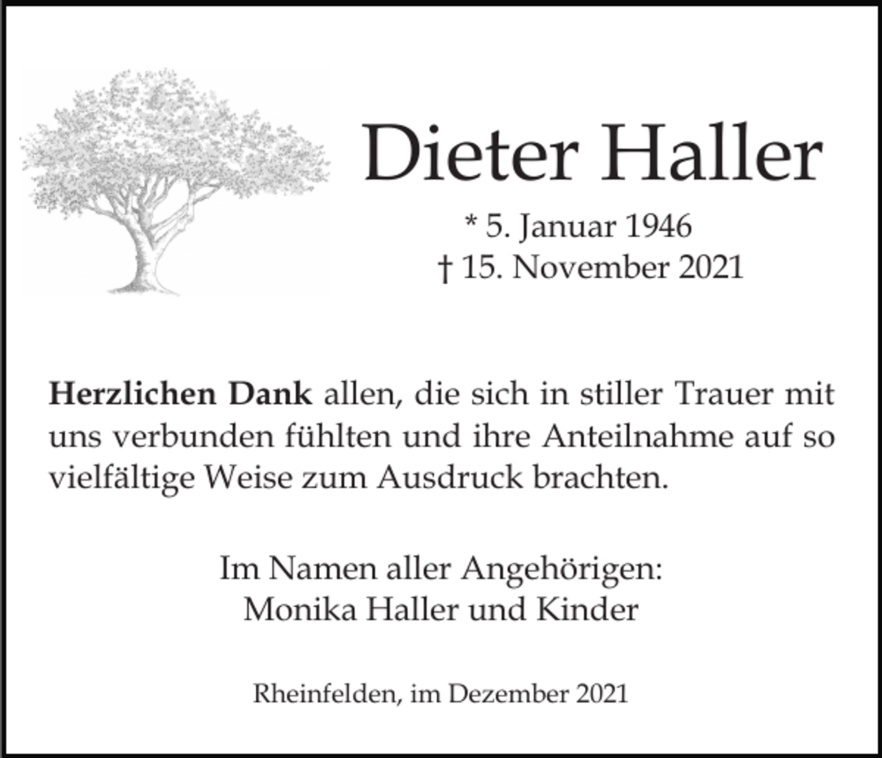 <p>Dieter Haller<br />* 5. Januar 1946<br />† 15. November 2021</p><p>Herzlichen Dank allen, die sich in stiller Trauer mit<br />uns verbunden fühlten und ihre Anteilnahme auf so<br />vielfältige Weise zum Ausdruck brachten.<br />Im Namen aller Angehörigen:<br />Monika Haller und Kinder<br />Rheinfelden, im Dezember 2021</p>