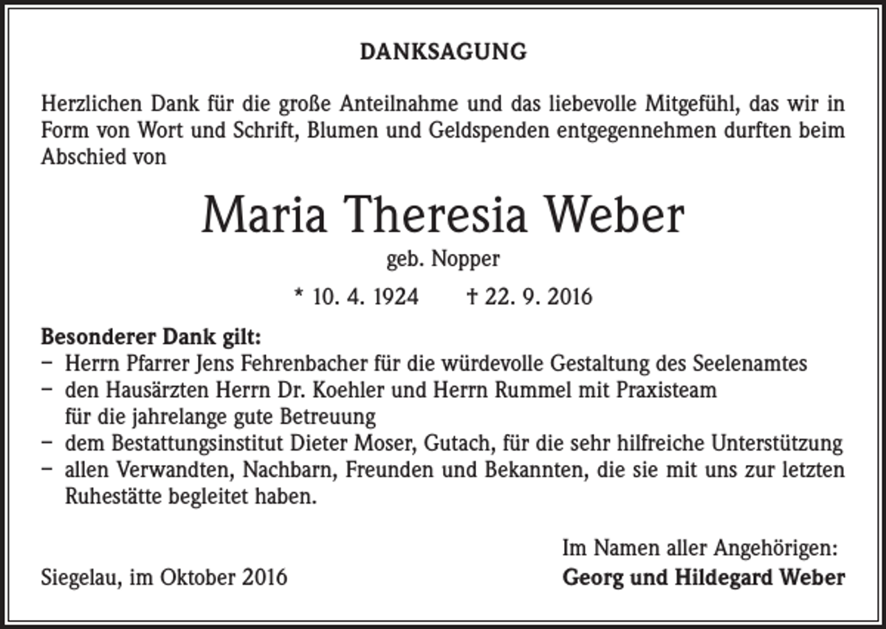 <p>DANKSAGUNG<br />Herzlichen Dank für die große Anteilnahme und das liebevolle Mitgefühl, das wir in<br />Form von Wort und Schrift, Blumen und Geldspenden entgegennehmen durften beim<br />Abschied von</p><p>Maria Theresia Weber<br />geb. Nopper</p><p>* 10. 4. 1924 † 22. 9. 2016<br />Besonderer Dank gilt:<br />– Herrn Pfarrer Jens Fehrenbacher für die würdevolle Gestaltung des Seelenamtes<br />– den Hausärzten Herrn Dr. Koehler und Herrn Rummel mit Praxisteam<br />für die jahrelange gute Betreuung<br />– dem Bestattungsinstitut Dieter Moser, Gutach, für die sehr hilfreiche Unterstützung<br />– allen Verwandten, Nachbarn, Freunden und Bekannten, die sie mit uns zur letzten<br />Ruhestätte begleitet haben.</p><p>Siegelau, im Oktober 2016</p><p>Im Namen aller Angehörigen:<br />Georg und Hildegard Weber</p>