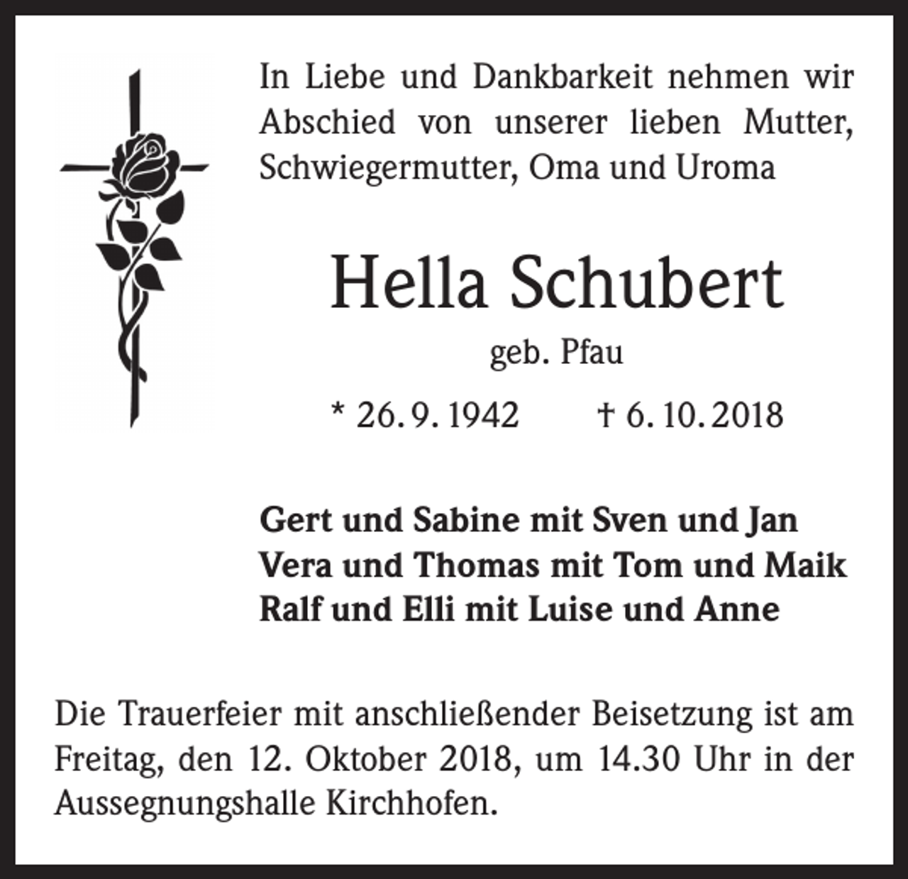 <p>In Liebe und Dankbarkeit nehmen wir<br />Abschied von unserer lieben Mutter,<br />Schwiegermutter, Oma und Uroma</p><p>Hella Schubert<br />geb. Pfau<br />* 26. 9. 1942 † 6. 10. 2018<br />Gert und Sabine mit Sven und Jan<br />Vera und Thomas mit Tom und Maik<br />Ralf und Elli mit Luise und Anne<br />Die Trauerfeier mit anschließender Beisetzung ist am<br />Freitag, den 12. Oktober 2018, um 14.30 Uhr in der<br />Aussegnungshalle Kirchhofen.</p>