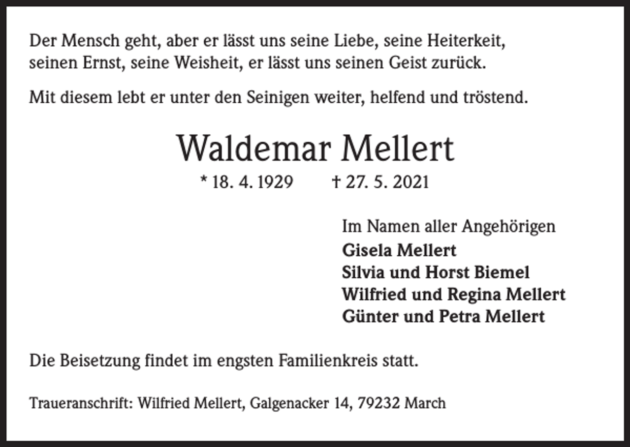 <p>Der Mensch geht, aber er lässt uns seine Liebe, seine Heiterkeit,<br />seinen Ernst, seine Weisheit, er lässt uns seinen Geist zurück.<br />Mit diesem lebt er unter den Seinigen weiter, helfend und tröstend.</p><p>Waldemar Mellert<br />* 18. 4. 1929 † 27. 5. 2021</p><p>Im Namen aller Angehörigen<br />Gisela Mellert<br />Silvia und Horst Biemel<br />Wilfried und Regina Mellert<br />Günter und Petra Mellert<br />Die Beisetzung findet im engsten Familienkreis statt.<br />Traueranschrift: Wilfried Mellert, Galgenacker 14, 79232 March</p>