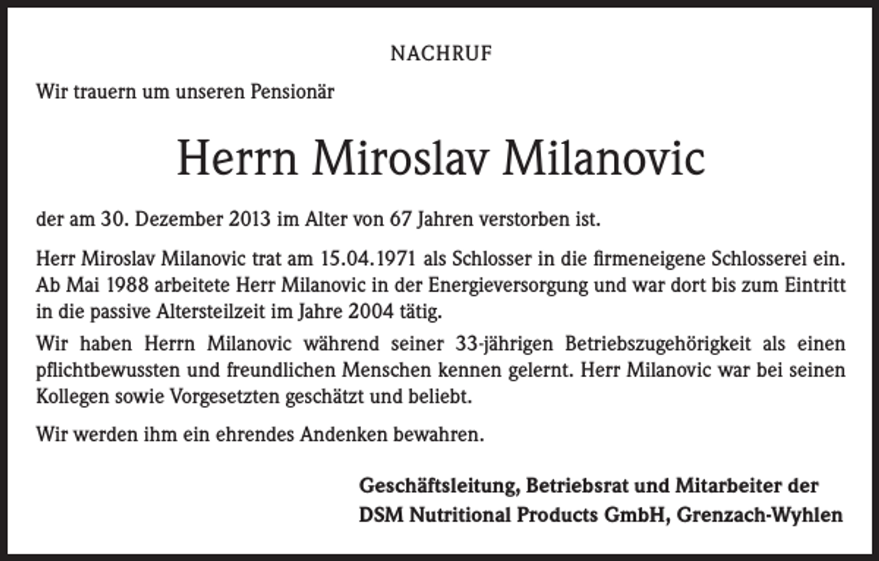<p>NACHRUF<br />Wir trauern um unseren Pensionär</p><p>Herrn Miroslav Milanovic<br />der am 30. Dezember 2013 im Alter von 67 Jahren verstorben ist.<br />Herr Miroslav Milanovic trat am 15.04.1971 als Schlosser in die firmeneigene Schlosserei ein.<br />Ab Mai 1988 arbeitete Herr Milanovic in der Energieversorgung und war dort bis zum Eintritt<br />in die passive Altersteilzeit im Jahre 2004 tätig.<br />Wir haben Herrn Milanovic während seiner 33-jährigen Betriebszugehörigkeit als einen<br />­pflichtbewussten und freundlichen Menschen kennen gelernt. Herr Milanovic war bei seinen<br />Kollegen sowie Vorgesetzten geschätzt und beliebt.<br />Wir werden ihm ein ehrendes Andenken bewahren.</p><p>Geschäftsleitung, Betriebsrat und Mitarbeiter der<br />DSM Nutritional Products GmbH, Grenzach-Wyhlen</p>