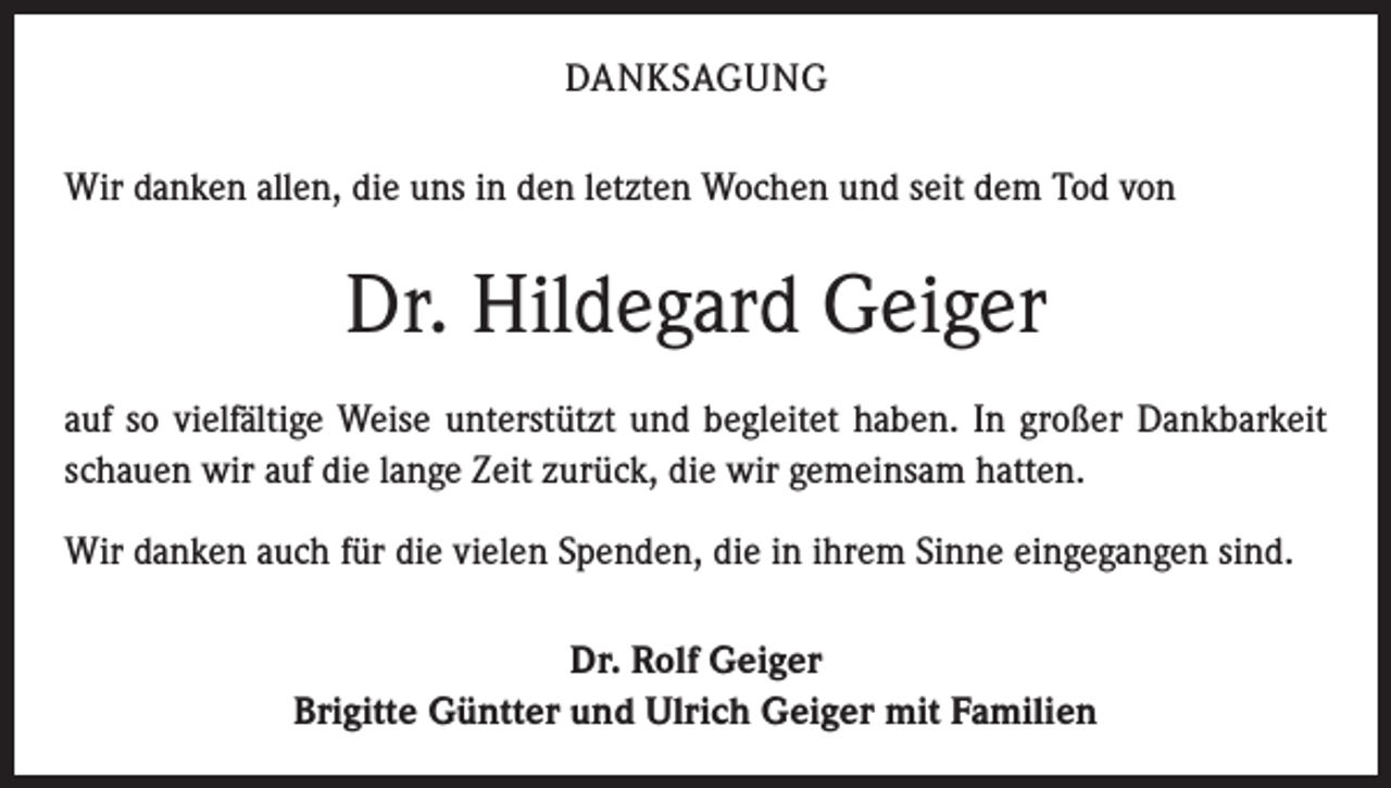 <p>DANKSAGUNG<br />Wir danken allen, die uns in den letzten Wochen und seit dem Tod von</p><p>Dr. Hildegard Geiger<br />auf so vielfältige Weise unterstützt und begleitet haben. In großer Dankbarkeit<br />schauen wir auf die lange Zeit zurück, die wir gemeinsam hatten.<br />Wir danken auch für die vielen Spenden, die in ihrem Sinne eingegangen sind.<br />Dr. Rolf Geiger<br />Brigitte Güntter und Ulrich Geiger mit Familien</p>