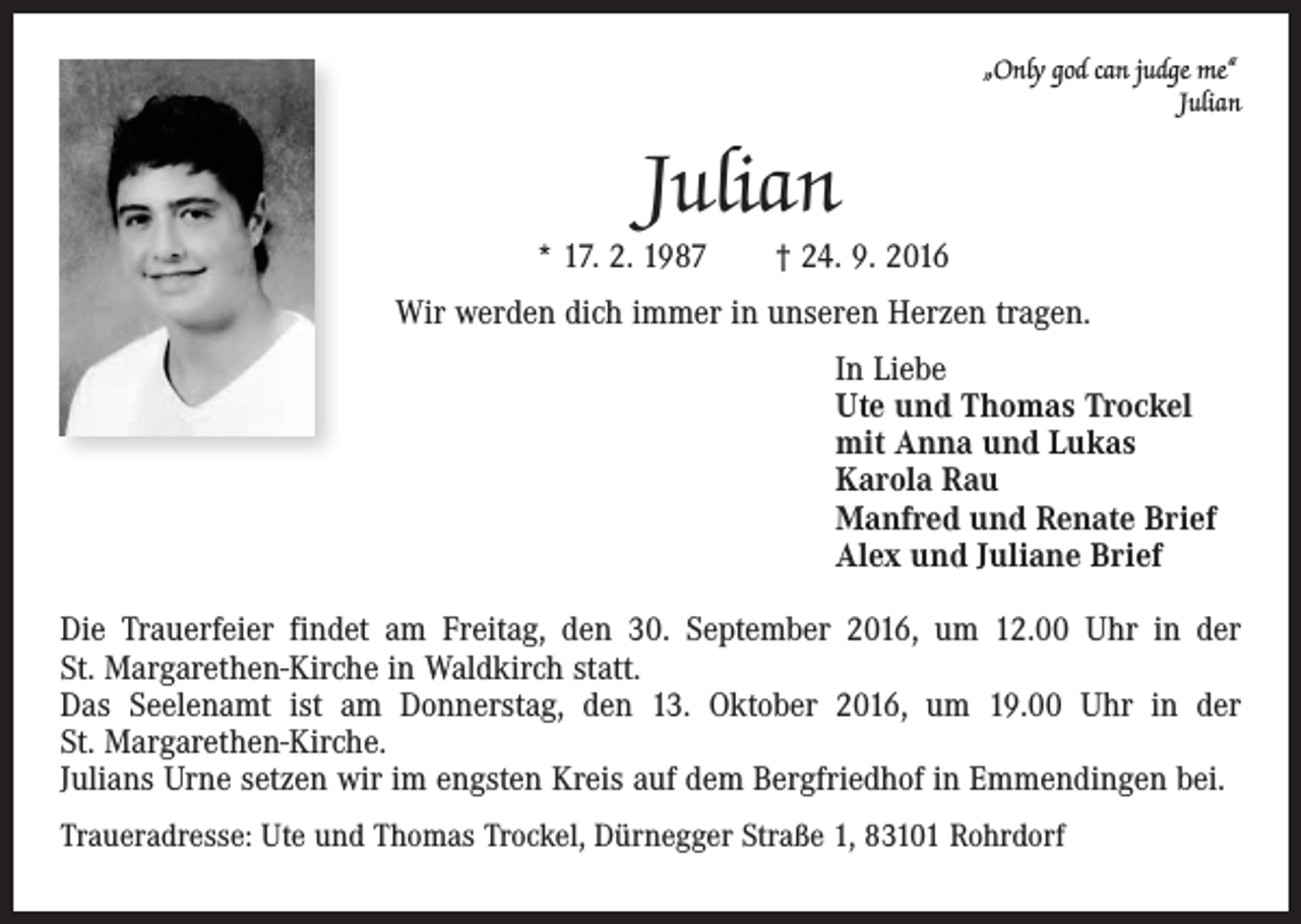 <p>„Only god can judge me“<br />Julian</p><p>Julian</p><p>* 17. 2. 1987 † 24. 9. 2016<br />Wir werden dich immer in unseren Herzen tragen.<br />In Liebe<br />Ute und Thomas Trockel<br />mit Anna und Lukas<br />Karola Rau<br />Manfred und Renate Brief<br />Alex und Juliane Brief<br />Die Trauerfeier findet am Freitag, den 30. September 2016, um 12.00 Uhr in der<br />St. Margarethen-Kirche in Waldkirch statt.<br />Das Seelenamt ist am Donnerstag, den 13. Oktober 2016, um 19.00 Uhr in der<br />St. Margarethen-Kirche.<br />Julians Urne setzen wir im engsten Kreis auf dem Bergfriedhof in Emmendingen bei.<br />Traueradresse: Ute und Thomas Trockel, Dürnegger Straße 1, 83101 Rohrdorf</p>