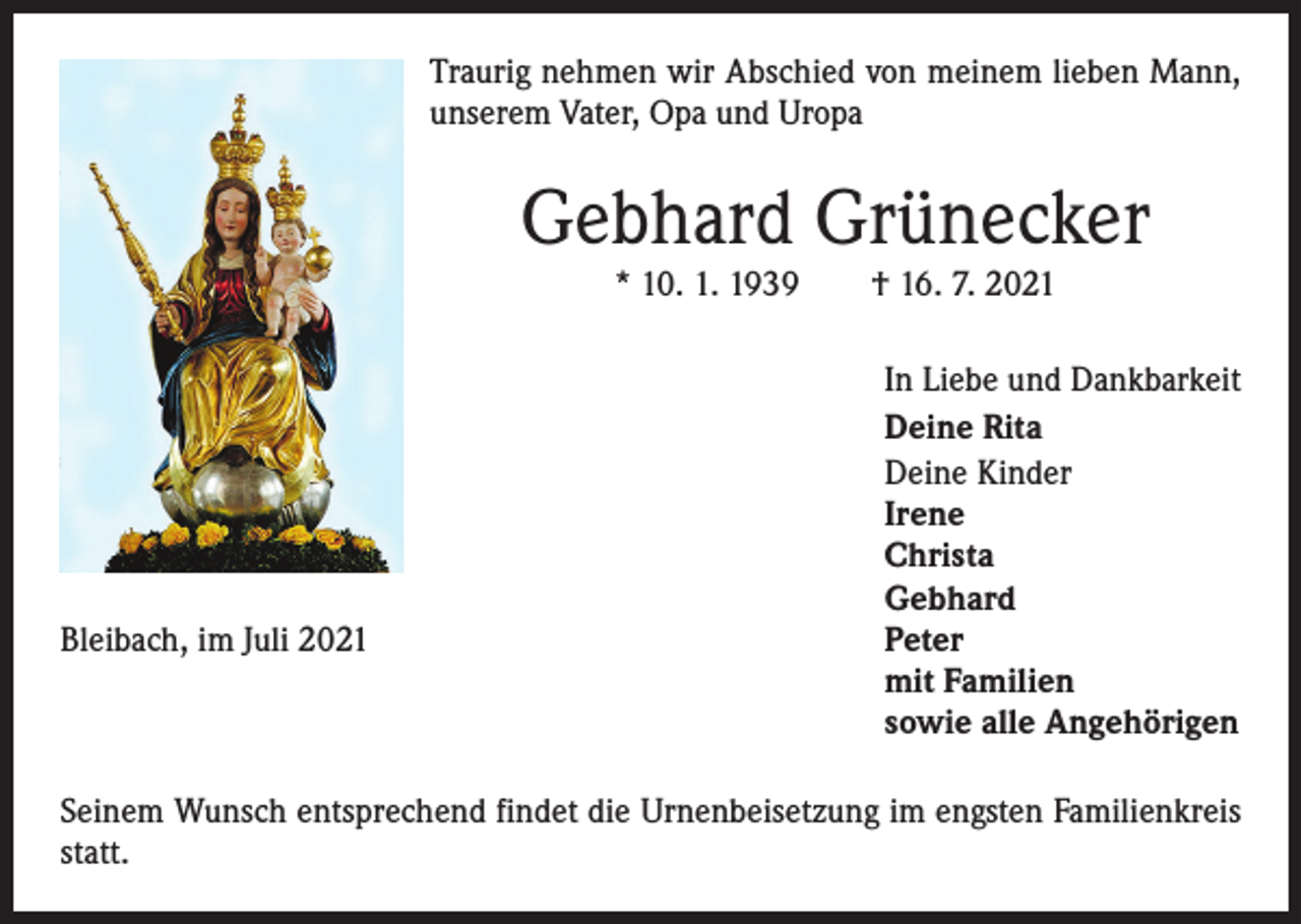 <p>Traurig nehmen wir Abschied von meinem lieben Mann,<br />unserem Vater, Opa und Uropa</p><p>Gebhard Grünecker<br />* 10. 1. 1939 † 16. 7. 2021</p><p>Bleibach, im Juli 2021</p><p>In Liebe und Dankbarkeit<br />Deine Rita<br />D<br />eine Kinder<br />Irene<br />Christa<br />Gebhard<br />Peter<br />mit Familien<br />sowie alle Angehörigen</p><p>Seinem Wunsch entsprechend findet die Urnenbeisetzung im engsten Familienkreis<br />statt.</p>