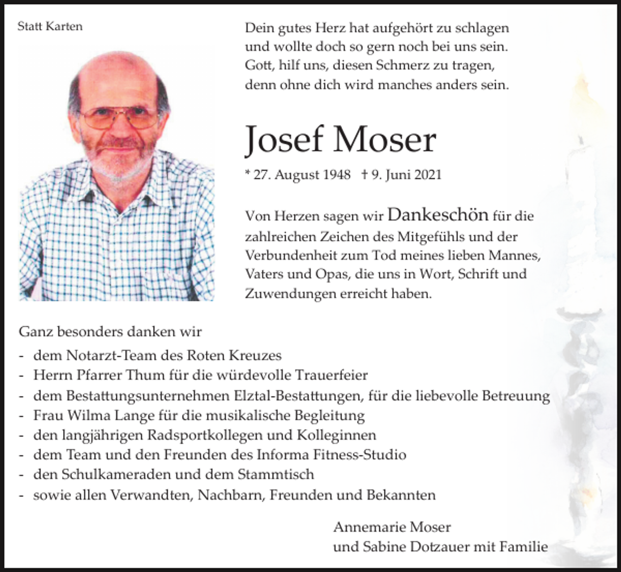 <p>Sta� Karten</p><p>Dein gutes Herz hat aufgehört zu schlagen<br />und wollte doch so gern noch bei uns sein.<br />Go�, hilf uns, diesen Schmerz zu tragen,<br />denn ohne dich wird manches anders sein.</p><p>Josef Moser<br />* 27. August 1948 † 9. Juni 2021<br />Von Herzen sagen wir Dankeschön für die<br />zahlreichen Zeichen des Mitgefühls und der<br />Verbundenheit zum Tod meines lieben Mannes,<br />Vaters und Opas, die uns in Wort, Schrift und<br />Zuwendungen erreicht haben.</p><p>Ganz besonders danken wir<br />­<br />­<br />­<br />­<br />­<br />­<br />­<br />­</p><p>dem Notarzt­Team des Roten Kreuzes<br />Herrn Pfarrer Thum für die würdevolle Trauerfeier<br />dem Besta�ungsunternehmen Elztal­Besta�ungen, für die liebevolle Betreuung<br />Frau Wilma Lange für die musikalische Begleitung<br />den langjährigen Radsportkollegen und Kolleginnen<br />dem Team und den Freunden des Informa Fitness­Studio<br />den Schulkameraden und dem Stammtisch<br />sowie allen Verwandten, Nachbarn, Freunden und Bekannten<br />Annemarie Moser<br />und Sabine Do�auer mit Familie</p>