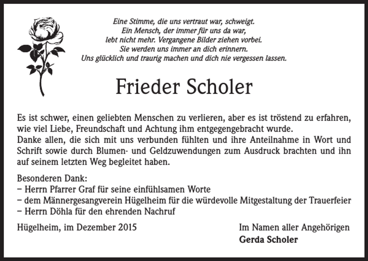 <p>Eine Stimme, die uns vertraut war, schweigt.<br />Ein Mensch, der immer für uns da war,<br />lebt nicht mehr. Vergangene Bilder ziehen vorbei.<br />Sie werden uns immer an dich erinnern.<br />Uns glücklich und traurig machen und dich nie vergessen lassen.</p><p>Frieder Scholer<br />Es ist schwer, einen geliebten Menschen zu verlieren, aber es ist tröstend zu erfahren,<br />wie viel Liebe, Freundschaft und Achtung ihm entgegengebracht wurde.<br />Danke allen, die sich mit uns verbunden fühlten und ihre Anteilnahme in Wort und<br />Schrift sowie durch Blumen- und Geldzuwendungen zum Ausdruck brachten und ihn<br />auf seinem ­letzten Weg begleitet haben.<br />Besonderen Dank:<br />– Herrn Pfarrer Graf für seine einfühlsamen Worte<br />– dem Männergesangverein Hügelheim für die würdevolle Mitgestaltung der Trauerfeier<br />– Herrn Döhla für den ehrenden Nachruf<br />Hügelheim, im Dezember 2015</p><p>Im Namen aller Angehörigen<br />Gerda Scholer</p>