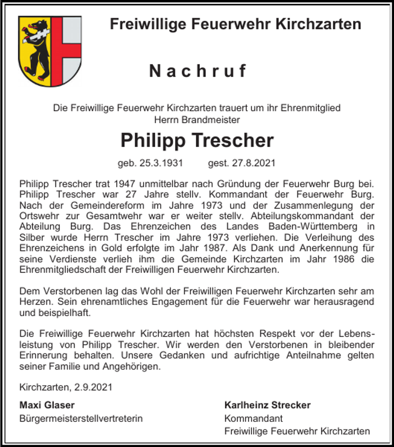 <p>Freiwillige Feuerwehr Kirchzarten</p><p>Nachruf<br />Die Freiwillige Feuerwehr Kirchzarten trauert um ihr Ehrenmitglied<br />Herrn Brandmeister</p><p>Philipp Trescher<br />geb. 25.3.1931</p><p>gest. 27.8.2021</p><p>Philipp Trescher trat 1947 unmittelbar nach Gründung der Feuerwehr Burg bei.<br />Philipp Trescher war 27 Jahre stellv. Kommandant der Feuerwehr Burg.<br />Nach der Gemeindereform im Jahre 1973 und der Zusammenlegung der<br />Ortswehr zur Gesamtwehr war er weiter stellv. Abteilungskommandant der<br />Abteilung Burg. Das Ehrenzeichen des Landes Baden-Württemberg in<br />Silber wurde Herrn Trescher im Jahre 1973 verliehen. Die Verleihung des<br />Ehrenzeichens in Gold erfolgte im Jahr 1987. Als Dank und Anerkennung für<br />seine Verdienste verlieh ihm die Gemeinde Kirchzarten im Jahr 1986 die<br />Ehrenmitgliedschaft der Freiwilligen Feuerwehr Kirchzarten.<br />Dem Verstorbenen lag das Wohl der Freiwilligen Feuerwehr Kirchzarten sehr am<br />Herzen. Sein ehrenamtliches Engagement für die Feuerwehr war herausragend<br />und beispielhaft.<br />Die Freiwillige Feuerwehr Kirchzarten hat höchsten Respekt vor der Lebensleistung von Philipp Trescher. Wir werden den Verstorbenen in bleibender<br />Erinnerung behalten. Unsere Gedanken und aufrichtige Anteilnahme gelten<br />seiner Familie und Angehörigen.<br />Kirchzarten, 2.9.2021<br />Maxi Glaser<br />Bürgermeisterstellvertreterin</p><p>Karlheinz Strecker<br />Kommandant<br />Freiwillige Feuerwehr Kirchzarten</p>