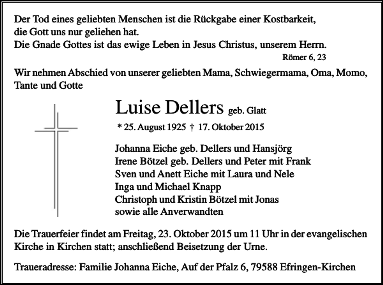 <p>Der Tod eines geliebten Menschen ist die Rückgabe einer Kostbarkeit,<br />die Gott uns nur geliehen hat.<br />Die Gnade Gottes ist das ewige Leben in Jesus Christus, unserem Herrn.<br />Römer 6, 23</p><p>.</p><p>Wir nehmen Abschied von unserer geliebten Mama, Schwiegermama, Oma, Momo,<br />Tante und Gotte</p><p>Luise Dellers geb. Glatt<br />* 25. August 1925 † 17. Oktober 2015</p><p>Johanna Eiche geb. Dellers und Hansjörg<br />Irene Bötzel geb. Dellers und Peter mit Frank<br />Sven und Anett Eiche mit Laura und Nele<br />Inga und Michael Knapp<br />Christoph und Kristin Bötzel mit Jonas<br />sowie alle Anverwandten<br />Die Trauerfeier findet am Freitag, 23. Oktober 2015 um 11 Uhr in der evangelischen<br />Kirche in Kirchen statt; anschließend Beisetzung der Urne.<br />Traueradresse: Familie Johanna Eiche, Auf der Pfalz 6, 79588 Efringen-Kirchen</p>