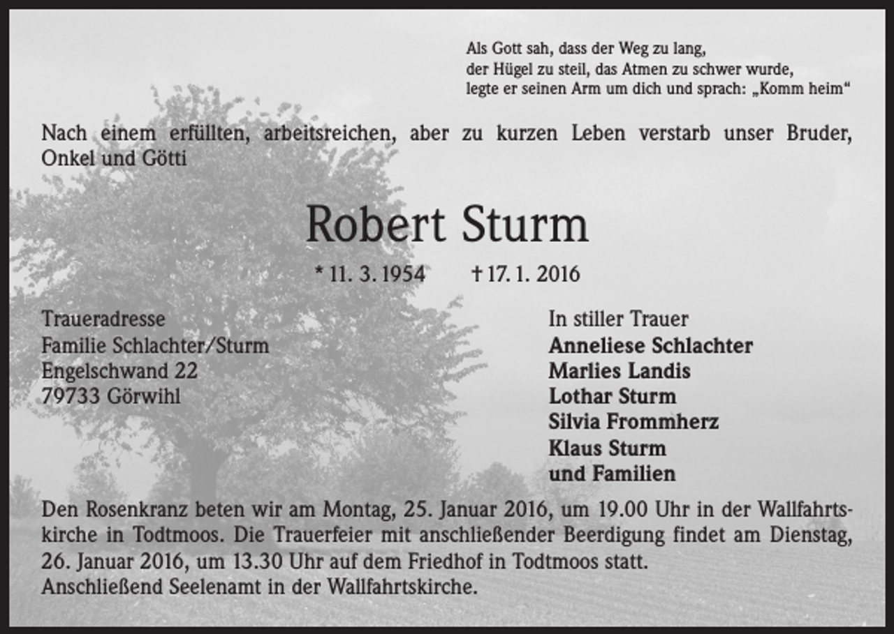 <p>Als Gott sah, dass der Weg zu lang,<br />der Hügel zu steil, das Atmen zu schwer wurde,<br />legte er seinen Arm um dich und sprach: „Komm heim“</p><p>Nach einem erfüllten, arbeitsreichen, aber zu kurzen Leben verstarb unser Bruder,<br />Onkel und Götti</p><p>Robert Sturm<br />* 11. 3. 1954 † 17. 1. 2016<br />Traueradresse<br />In stiller Trauer<br />Familie Schlachter/Sturm<br />Anneliese Schlachter<br />Engelschwand 22<br />Marlies Landis<br />79733 Görwihl Lothar Sturm<br />Silvia Frommherz<br />Klaus Sturm<br />und Familien<br />Den Rosenkranz beten wir am Montag, 25. Januar 2016, um 19.00 Uhr in der ­Wallfahrtskirche in Todtmoos. Die Trauerfeier mit anschließender Beerdigung findet am Dienstag,<br />26. Januar 2016, um 13.30 Uhr auf dem Friedhof in Todtmoos statt.<br />Anschließend Seelenamt in der ­Wallfahrts­kirche.</p>