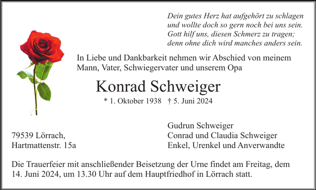 <p>Dein gutes Herz hat aufgehört zu schlagen<br />und wollte doch so gern noch bei uns sein.<br />Gott hilf uns, diesen Schmerz zu tragen;<br />denn ohne dich wird manches anders sein.</p><p>In Liebe und Dankbarkeit nehmen wir Abschied von meinem<br />Mann, Vater, Schwiegervater und unserem Opa</p><p>Konrad Schweiger<br />* 1. Oktober 1938 † 5. Juni 2024</p><p>79539 Lörrach,<br />Hartmattenstr. 15a</p><p>Gudrun Schweiger<br />Conrad und Claudia Schweiger<br />Enkel, Urenkel und Anverwandte</p><p>Die Trauerfeier mit anschließender Beisetzung der Urne findet am Freitag, dem<br />14. Juni 2024, um 13.30 Uhr auf dem Hauptfriedhof in Lörrach statt.</p>
