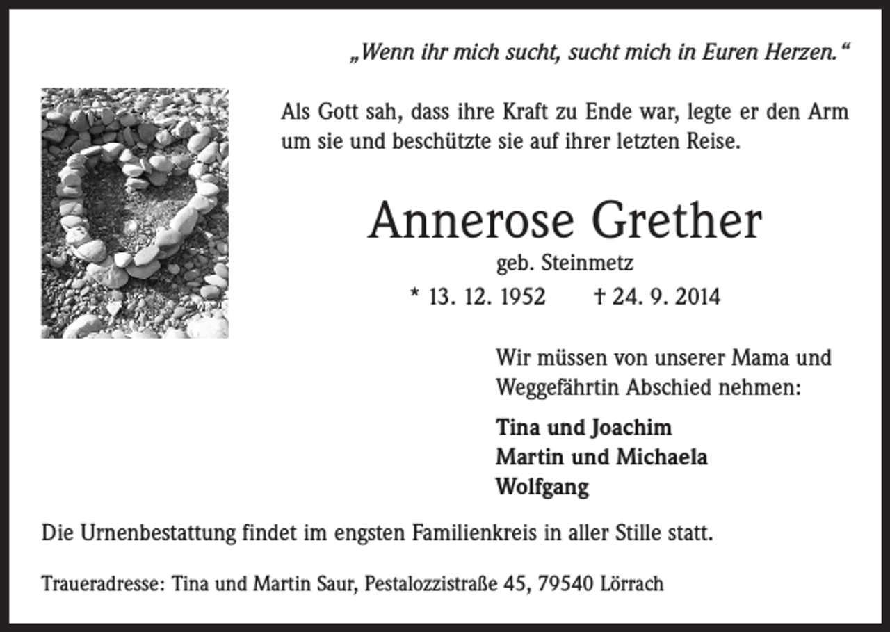 <p>„Wenn ihr mich sucht, sucht mich in Euren Herzen.“<br />Als Gott sah, dass ihre Kraft zu Ende war, legte er den Arm<br />um sie und beschützte sie auf ihrer letzten Reise.</p><p>Annerose Grether<br />geb. Steinmetz<br />* 13. 12. 1952 † 24. 9. 2014</p><p>Wir müssen von unserer Mama und<br />Weggefährtin Abschied nehmen:<br />Tina und Joachim<br />Martin und Michaela<br />Wolfgang<br />Die Urnenbestattung findet im engsten Familienkreis in aller Stille statt.<br />Traueradresse: Tina und Martin Saur, Pestalozzistraße 45, 79540 Lörrach</p>